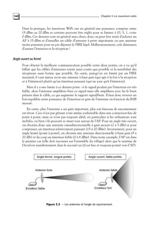 Chapitre 5. La couverture radio

160

Dans la pratique, les émetteurs WiFi ont en général une puissance comprise entre
15 dBm ou 20 dBm et certains peuvent être réglés pour se limiter à 10, 5, 1, voire
0 dBm. Ces derniers sont en général assez chers, donc on peut être tenté d’acheter un
AP à 15 dBm et d’installer un câble d’antenne à perte importante ou une antenne
moins puissante pour ne pas dépasser le PIRE légal. Malheureusement, cela diminuera
d’autant l’émission et la réception !

Angle ouvert ou fermé
Pour obtenir la meilleure communication possible entre deux points, on a vu qu’il
fallait que les câbles d’antennes soient aussi courts que possible et la sensibilité des
récepteurs aussi bonne que possible. En outre, puisqu’on est limité par un PIRE
maximal, il vaut mieux avoir une antenne à haut gain (qui agit à la fois à la réception
et à l’émission) plutôt qu’un émetteur puissant (qui ne joue qu’à l’émission).
Mais il y a une limite à ce dernier point : si le signal produit par l’émetteur est très
faible, alors l’antenne ampliﬁera bien ce signal mais elle ampliﬁera avec lui le bruit
présent dans le câble, ce qui augmente le rapport signal/bruit. Il faut donc trouver un
bon équilibre entre puissance de l’émetteur et gain de l’antenne en fonction du RSB
mesuré.
En outre, plus l’antenne a un gain important, plus son faisceau de rayonnement
est étroit. Ceci n’est pas gênant voire même souhaitable dans une connexion ﬁxe de
point à point, mais ce n’est pas toujours idéal, en particulier si les utilisateurs sont
mobiles, ou bien s’ils peuvent se situer tout autour de l’AP. Pour un angle très ouvert,
on choisira donc une antenne omnidirectionnelle à gain moyen (2 à 5 dBi) et pour
compenser, un émetteur relativement puissant (15 à 20 dBm). Inversement, pour un
angle fermé (point à point), on choisira une antenne directionnelle à haut gain (9 à
20 dBi) et du coup un émetteur faible (0 à 8 dBm). Dans notre exemple, l’AP est dans
le premier cas (elle doit rayonner sur l’ensemble du village) alors que le système de
David est manifestement dans le second cas (il est ﬁxe et toujours pointé vers l’AP).

Figure 5.3 — Les antennes et l’angle de rayonnement.

 