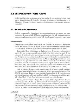 5.2 Les perturbations radio

161

5.2 LES PERTURBATIONS RADIO
Malgré un bilan radio satisfaisant, un certain nombre de perturbations peuvent venir
altérer les prédictions : le bruit, les obstacles, les réﬂexions, la polarisation et la
diffraction. Comment optimiser une connexion en tenant compte de ces nouveaux
paramètres ?

5.2.1 Le bruit et les interférences
Le bruit peut perturber énormément les communications en provoquant une perte
importante de paquets. Si le RSB n’est pas sufﬁsamment élevé, la communication ne
sera tout simplement pas possible, même si le signal reçu a une puissance importante.

Les réseaux voisins
La première source de bruit pour le WiFi est... le WiFi ! Si un voisin a déployé un
réseau WiFi et que certains de ses AP utilisent des canaux proches ou identiques à
ceux de vos AP, alors vous subirez des pertes importantes de débit (et lui aussi).
La première chose à faire avant un déploiement est de faire un « audit de site »,
c’est-à-dire une cartographie radio du site à déployer. Entre autres, cet audit de site
permettra de vériﬁer s’il existe des réseaux voisins, sur quels canaux, à quelle puissance,
etc. Pour cela, on peut utiliser un analyseur du type NetStumbler ou AirMagnet pour
ne citer qu’eux. Ils permettent de savoir si un AP est déployé à proximité, quel canal
il utilise et plus généralement quel est le RSB sur un canal donné. Certains outils
permettent même de mesurer précisément quelle est la perte réelle de trames ou Frame
Error Rate (FER), sur un canal donné, ou encore la perte de bits d’information ou Bit
Error Rate (BER). Nous reparlerons de ces outils et de l’audit de site au § 5.3.4.
Si le propriétaire du réseau voisin peut être identiﬁé, n’hésitez pas à le contacter
et à vous arranger à l’amiable avec lui pour vous répartir les canaux disponibles. Si le
PIRE de son système dépasse la limite autorisée, la loi est bien sûr de votre côté, mais
une simple discussion sufﬁt en général à résoudre le problème sans avoir à faire appel
à la police ! Bref, il s’agit d’une relation de voisinage tout à fait classique.
Ensuite, il faut conﬁgurer chaque AP sur un canal libre et peu bruyant. Si vous
utilisez le 802.11b ou le 802.11g, il faut choisir des canaux assez éloignés de ceux qui
sont déjà occupés, car les canaux voisins se superposent : idéalement, il faut au moins
cinq canaux d’écart avec un canal occupé. Le problème ne se pose pas avec le 802.11a
car tous les canaux sont indépendants : il sufﬁt donc de choisir un canal inoccupé.

Le Bluetooth
Claviers, souris, imprimantes, PDA, ordinateurs et autres matériels utilisant la technologie Bluetooth peuvent perturber le 802.11b et le 802.11g car ils emploient la même
bande de fréquences à 2,4 GHz. Puisque cette technologie repose sur la modulation
FHSS (voir le chapitre 2, § 2.3.3), l’ensemble des canaux WiFi est touché.

 