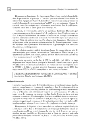 Chapitre 5. La couverture radio

162

Heureusement, la puissance des équipements Bluetooth est en général assez faible,
donc le problème ne se pose que si l’on est à proximité (moins d’une dizaine de
mètres) d’un équipement Bluetooth. Par ailleurs, l’utilisation de ces équipements est
en général ponctuelle : synchronisation d’un PDA avec un ordinateur, échange de
cartes de visites électroniques entre ordinateurs et ainsi de suite, donc le problème est
souvent si limité dans le temps qu’on ne le remarque pas.
Toutefois, si votre société a déployé un réel réseau d’antennes Bluetooth, par
exemple pour permettre à tous les employés de synchroniser leurs PDA à tout moment,
alors le risque d’interférences est énorme : c’est le cas par exemple dans certains
hôpitaux américains dans lesquels les docteurs peuvent mettre à jour leurs rendez-vous
sur leurs PDA, où qu’ils se trouvent. Par ailleurs, si un équipement Bluetooth est
fréquemment utilisé par vos employés et pendant des durées importantes, comme
des oreillettes sans ﬁl permettant de téléphoner sur IP, par exemple, alors les risques
d’interférences sont importants.
Une solution consiste à déﬁnir des règles d’usage des ondes radio au sein de
votre entreprise, par exemple en n’autorisant l’utilisation du Bluetooth que pour
synchroniser des PDA. Par ailleurs, certains produits Bluetooth savent détecter et
éviter les canaux occupés par le WiFi.
Une autre alternative est d’utiliser le 802.11a ou le 802.11n à 5 GHz, car à ces
fréquences on n’est pas du tout gêné par le Bluetooth. Rappelons toutefois que le
802.11a est très peu répandu actuellement en France car il est incompatible avec
le 802.11b et le 802.11g et était interdit à l’extérieur jusqu’en janvier 2006. Les
équipements 802.11n à 5 GHz sont également assez rares pour l’instant.
Le Bluetooth peut considérablement nuire au débit de votre réseau WiFi, s’il est utilisé
intensivement. Il touche tous les canaux à 2,4 GHz.

Les fours à micro-ondes
Ne souriez pas, une autre source de bruit très sérieuse est le four à micro-ondes. En effet,
ces fours sont présents chez beaucoup de particuliers et dans de nombreuses cafétérias
d’entreprises. Ils provoquent fréquemment des problèmes importants d’interférences
avec le WiFi car ils sont extrêmement bruyants sur les fréquences de 2,4 GHz. En
outre, on ne les remarque pas toujours pendant l’audit de site, car ils ne sont pas
utilisés en permanence. Une fois déployé, le réseau sans ﬁl fonctionne correctement
la plupart du temps, mais aux alentours de midi, tous les jours, à plusieurs reprises et
sans raison apparente, le réseau sans ﬁl devient extrêmement lent voire indisponible
pendant quelques minutes : à cette heure-ci, les employés font chauffer leur repas !
Heureusement, la fréquence radio exacte utilisée par un four est en général indiquée
à l’arrière du four ou dans sa documentation : on doit essayer d’utiliser les canaux les
plus éloignés possible de cette fréquence. Le plus sûr est de le mettre en marche
pendant les tests préalables au déploiement (ne le faites pas tourner à vide, cela
pourrait l’endommager). Encore une fois, le 802.11a n’est pas touché, de même que le
802.11n à 5 GHz.

 