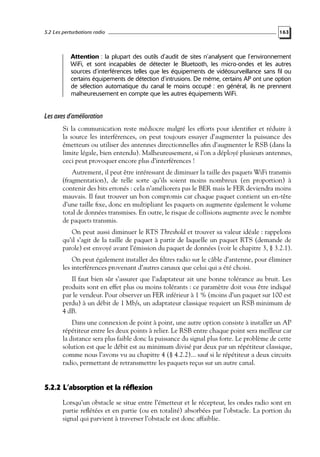 5.2 Les perturbations radio

163

Attention : la plupart des outils d’audit de sites n’analysent que l’environnement
WiFi, et sont incapables de détecter le Bluetooth, les micro-ondes et les autres
sources d’interférences telles que les équipements de vidéosurveillance sans fil ou
certains équipements de détection d’intrusions. De même, certains AP ont une option
de sélection automatique du canal le moins occupé : en général, ils ne prennent
malheureusement en compte que les autres équipements WiFi.

Les axes d’amélioration
Si la communication reste médiocre malgré les efforts pour identiﬁer et réduire à
la source les interférences, on peut toujours essayer d’augmenter la puissance des
émetteurs ou utiliser des antennes directionnelles aﬁn d’augmenter le RSB (dans la
limite légale, bien entendu). Malheureusement, si l’on a déployé plusieurs antennes,
ceci peut provoquer encore plus d’interférences !
Autrement, il peut être intéressant de diminuer la taille des paquets WiFi transmis
(fragmentation), de telle sorte qu’ils soient moins nombreux (en proportion) à
contenir des bits erronés : cela n’améliorera pas le BER mais le FER deviendra moins
mauvais. Il faut trouver un bon compromis car chaque paquet contient un en-tête
d’une taille ﬁxe, donc en multipliant les paquets on augmente également le volume
total de données transmises. En outre, le risque de collisions augmente avec le nombre
de paquets transmis.
On peut aussi diminuer le RTS Threshold et trouver sa valeur idéale : rappelons
qu’il s’agit de la taille de paquet à partir de laquelle un paquet RTS (demande de
parole) est envoyé avant l’émission du paquet de données (voir le chapitre 3, § 3.2.1).
On peut également installer des ﬁltres radio sur le câble d’antenne, pour éliminer
les interférences provenant d’autres canaux que celui qui a été choisi.
Il faut bien sûr s’assurer que l’adaptateur ait une bonne tolérance au bruit. Les
produits sont en effet plus ou moins tolérants : ce paramètre doit vous être indiqué
par le vendeur. Pour observer un FER inférieur à 1 % (moins d’un paquet sur 100 est
perdu) à un débit de 1 Mb/s, un adaptateur classique requiert un RSB minimum de
4 dB.
Dans une connexion de point à point, une autre option consiste à installer un AP
répétiteur entre les deux points à relier. Le RSB entre chaque point sera meilleur car
la distance sera plus faible donc la puissance du signal plus forte. Le problème de cette
solution est que le débit est au minimum divisé par deux par un répétiteur classique,
comme nous l’avons vu au chapitre 4 (§ 4.2.2)... sauf si le répétiteur a deux circuits
radio, permettant de retransmettre les paquets reçus sur un autre canal.

5.2.2 L’absorption et la réflexion
Lorsqu’un obstacle se situe entre l’émetteur et le récepteur, les ondes radio sont en
partie reﬂétées et en partie (ou en totalité) absorbées par l’obstacle. La portion du
signal qui parvient à traverser l’obstacle est donc affaiblie.

 