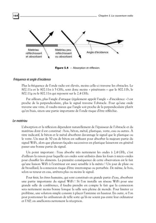 Chapitre 5. La couverture radio

164

Figure 5.4 — Absorption et réflexion.

Fréquence et angle d’incidence
Plus la fréquence de l’onde radio est élevée, moins celle-ci traverse les obstacles. Le
802.11a et le 802.11n à 5 GHz, sont donc moins « pénétrants » que le 802.11b, le
802.11g ou le 802.11n qui reposent sur le 2,4 GHz.
Par ailleurs, plus l’angle d’attaque (également appelé l’angle « d’incidence ») est
proche de la perpendiculaire, plus le signal traverse l’obstacle. Pour qu’une onde
traverse une vitre, il vaudra mieux que l’angle soit proche de la perpendiculaire plutôt
qu’en biais, sinon une partie importante de l’onde risque d’être réﬂéchie.

Le matériau
L’absorption et la réﬂexion dépendent naturellement de l’épaisseur de l’obstacle et du
matériau dont il est constitué : bois, béton, métal, plastique, verre, eau ou autres. À
titre indicatif, le béton et le métal absorbent davantage le signal que le plastique ou
le verre. Un mur de 50 cm de béton est sufﬁsant pour absorber la majeure partie du
signal WiFi, alors que plusieurs façades successives en plastique laisseront en général
passer une bonne partie du signal.
Un point important : l’eau absorbe très nettement les ondes à 2,4 GHz, c’est
d’ailleurs la raison pour laquelle ces ondes sont utilisées dans les fours à micro-ondes
pour chauffer les aliments. La première conséquence de cette observation est le fait
qu’une liaison WiFi à l’extérieur est assez sensible à la météo ! Un jour de pluie ou
de brouillard, la connexion risque d’être interrompue ou perturbée. De même, le bois,
selon sa teneur en eau, arrêtera plus ou moins le signal.
Pour ﬁnir, les êtres humains, qui sont constitués en grande partie d’eau, absorbent
une partie importante du signal WiFi ! Si l’on installe un réseau WiFi pour une
grande salle de conférence, il faudra prendre en compte le fait que la connexion
sera nettement moins bonne lorsque la salle sera pleine de monde. Pour limiter ce
problème, une solution simple consiste à placer l’antenne en hauteur. En outre, si l’on
peut positionner les utilisateurs de telle sorte qu’ils ne soient pas entre leur ordinateur
et l’AP, on améliorera nettement la réception.

 