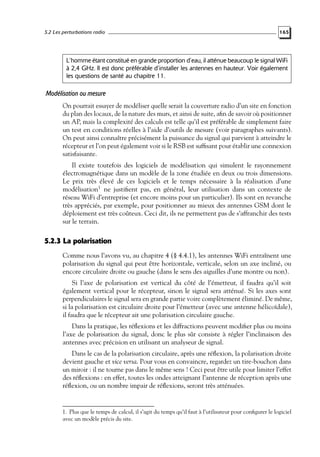 5.2 Les perturbations radio

165

L’homme étant constitué en grande proportion d’eau, il atténue beaucoup le signal WiFi
à 2,4 GHz. Il est donc préférable d’installer les antennes en hauteur. Voir également
les questions de santé au chapitre 11.

Modélisation ou mesure
On pourrait essayer de modéliser quelle serait la couverture radio d’un site en fonction
du plan des locaux, de la nature des murs, et ainsi de suite, aﬁn de savoir où positionner
un AP, mais la complexité des calculs est telle qu’il est préférable de simplement faire
un test en conditions réelles à l’aide d’outils de mesure (voir paragraphes suivants).
On peut ainsi connaître précisément la puissance du signal qui parvient à atteindre le
récepteur et l’on peut également voir si le RSB est sufﬁsant pour établir une connexion
satisfaisante.
Il existe toutefois des logiciels de modélisation qui simulent le rayonnement
électromagnétique dans un modèle de la zone étudiée en deux ou trois dimensions.
Le prix très élevé de ces logiciels et le temps nécessaire à la réalisation d’une
modélisation1 ne justiﬁent pas, en général, leur utilisation dans un contexte de
réseau WiFi d’entreprise (et encore moins pour un particulier). Ils sont en revanche
très appréciés, par exemple, pour positionner au mieux des antennes GSM dont le
déploiement est très coûteux. Ceci dit, ils ne permettent pas de s’affranchir des tests
sur le terrain.

5.2.3 La polarisation
Comme nous l’avons vu, au chapitre 4 (§ 4.4.1), les antennes WiFi entraînent une
polarisation du signal qui peut être horizontale, verticale, selon un axe incliné, ou
encore circulaire droite ou gauche (dans le sens des aiguilles d’une montre ou non).
Si l’axe de polarisation est vertical du côté de l’émetteur, il faudra qu’il soit
également vertical pour le récepteur, sinon le signal sera atténué. Si les axes sont
perpendiculaires le signal sera en grande partie voire complètement éliminé. De même,
si la polarisation est circulaire droite pour l’émetteur (avec une antenne hélicoïdale),
il faudra que le récepteur ait une polarisation circulaire gauche.
Dans la pratique, les réﬂexions et les diffractions peuvent modiﬁer plus ou moins
l’axe de polarisation du signal, donc le plus sûr consiste à régler l’inclinaison des
antennes avec précision en utilisant un analyseur de signal.
Dans le cas de la polarisation circulaire, après une réﬂexion, la polarisation droite
devient gauche et vice versa. Pour vous en convaincre, regardez un tire-bouchon dans
un miroir : il ne tourne pas dans le même sens ! Ceci peut être utile pour limiter l’effet
des réﬂexions : en effet, toutes les ondes atteignant l’antenne de réception après une
réﬂexion, ou un nombre impair de réﬂexions, seront très atténuées.

1. Plus que le temps de calcul, il s’agit du temps qu’il faut à l’utilisateur pour conﬁgurer le logiciel
avec un modèle précis du site.

 