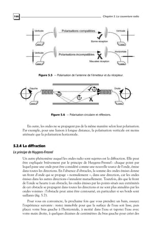 Chapitre 5. La couverture radio

166

Figure 5.5 — Polarisation de l’antenne de l’émetteur et du récepteur.

Figure 5.6 — Polarisation circulaire et réflexions.

En outre, les ondes ne se propagent pas de la même manière selon leur polarisation.
Par exemple, pour une liaison à longue distance, la polarisation verticale est moins
atténuée que la polarisation horizontale.

5.2.4 La diffraction
Le principe de Huygens-Fresnel
Un autre phénomène auquel les ondes radio sont sujettes est la diffraction. Elle peut
être expliquée brièvement par le principe de Huygens-Fresnel : chaque point par
lequel passe une onde peut être considéré comme une nouvelle source de l’onde, émise
dans toutes les directions. En l’absence d’obstacles, la somme des ondes émises donne
un front d’onde qui se propage « normalement », dans une direction, car les ondes
émises dans les autres directions s’annulent mutuellement. Toutefois, dès que le front
de l’onde se heurte à un obstacle, les ondes émises par les points situés aux extrémités
de cet obstacle se propagent dans toutes les directions et ne sont plus annulées par les
ondes voisines : l’obstacle peut ainsi être contourné, en particulier si ses bords sont
saillants (ﬁg. 5.7).
Pour vous en convaincre, la prochaine fois que vous prendrez un bain, essayez
l’expérience suivante : restez immobile pour que la surface de l’eau soit lisse, puis
placez votre bras gauche à l’horizontale, à moitié dans l’eau et tapotez l’eau avec
votre main droite, à quelques dizaines de centimètres du bras gauche pour créer des

 