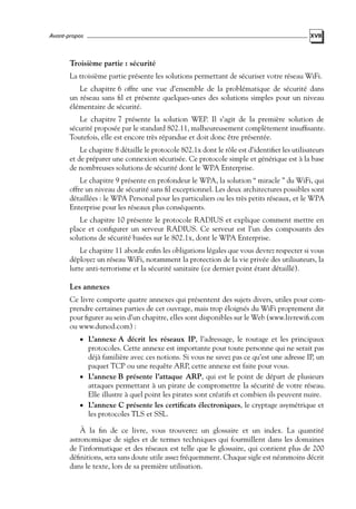 Avant-propos

XVII

Troisième partie : sécurité
La troisième partie présente les solutions permettant de sécuriser votre réseau WiFi.
Le chapitre 6 offre une vue d’ensemble de la problématique de sécurité dans
un réseau sans ﬁl et présente quelques-unes des solutions simples pour un niveau
élémentaire de sécurité.
Le chapitre 7 présente la solution WEP. Il s’agit de la première solution de
sécurité proposée par le standard 802.11, malheureusement complètement insufﬁsante.
Toutefois, elle est encore très répandue et doit donc être présentée.
Le chapitre 8 détaille le protocole 802.1x dont le rôle est d’identiﬁer les utilisateurs
et de préparer une connexion sécurisée. Ce protocole simple et générique est à la base
de nombreuses solutions de sécurité dont le WPA Enterprise.
Le chapitre 9 présente en profondeur le WPA, la solution “ miracle ” du WiFi, qui
offre un niveau de sécurité sans ﬁl exceptionnel. Les deux architectures possibles sont
détaillées : le WPA Personal pour les particuliers ou les très petits réseaux, et le WPA
Enterprise pour les réseaux plus conséquents.
Le chapitre 10 présente le protocole RADIUS et explique comment mettre en
place et conﬁgurer un serveur RADIUS. Ce serveur est l’un des composants des
solutions de sécurité basées sur le 802.1x, dont le WPA Enterprise.
Le chapitre 11 aborde enﬁn les obligations légales que vous devrez respecter si vous
déployez un réseau WiFi, notamment la protection de la vie privée des utilisateurs, la
lutte anti-terrorisme et la sécurité sanitaire (ce dernier point étant détaillé).

Les annexes
Ce livre comporte quatre annexes qui présentent des sujets divers, utiles pour comprendre certaines parties de cet ouvrage, mais trop éloignés du WiFi proprement dit
pour ﬁgurer au sein d’un chapitre, elles sont disponibles sur le Web (www.livrewiﬁ.com
ou www.dunod.com) :
• L’annexe A décrit les réseaux IP, l’adressage, le routage et les principaux

protocoles. Cette annexe est importante pour toute personne qui ne serait pas
déjà familière avec ces notions. Si vous ne savez pas ce qu’est une adresse IP, un
paquet TCP ou une requête ARP, cette annexe est faite pour vous.
• L’annexe B présente l’attaque ARP, qui est le point de départ de plusieurs
attaques permettant à un pirate de compromettre la sécurité de votre réseau.
Elle illustre à quel point les pirates sont créatifs et combien ils peuvent nuire.
• L’annexe C présente les certiﬁcats électroniques, le cryptage asymétrique et
les protocoles TLS et SSL.

À la ﬁn de ce livre, vous trouverez un glossaire et un index. La quantité
astronomique de sigles et de termes techniques qui fourmillent dans les domaines
de l’informatique et des réseaux est telle que le glossaire, qui contient plus de 200
déﬁnitions, sera sans doute utile assez fréquemment. Chaque sigle est néanmoins décrit
dans le texte, lors de sa première utilisation.

 