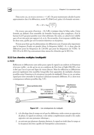 Chapitre 5. La couverture radio

168

Dans notre cas, on trouve environ υ = 1,47. On peut maintenant calculer la perte
approximative due à la diffraction, notée PL (Path Loss), grâce à la formule suivante :
PL = 20 × log

0,225
υ

On trouve une perte d’environ −16,3 dB, à intégrer dans le bilan radio. Cette
formule est déduite d’un ensemble de formules beaucoup plus complexes, d’où le
facteur 0,225 qui peut paraître tout à fait arbitraire. En outre, ce calcul n’est valable
que si h est très petit par rapport à d1 et d2 . En revanche, il est toujours valable dans
les deux sens, quelle que soit la station émettrice ou réceptrice.
Notons pour ﬁnir que les phénomènes de diffraction sont d’autant plus importants
que la longueur d’onde est grande (donc la fréquence faible) : il y a donc plus de
diffraction pour les fréquences de 2,4 GHz que pour les fréquences de 5 GHz : le
802.11b et le 802.11g contournent donc mieux les obstacles que le 802.11a.

5.2.5 Les chemins multiples (multipath)
Le NLOS
Réﬂexions et diffractions sont utiles pour capter le signal à un endroit où l’émetteur
n’est pas visible : on dit qu’on est en condition de Non Line of Sight (NLOS), c’està-dire que l’on n’a pas une ligne de vision directe. Mais les réﬂexions et diffractions
peuvent également être nuisibles lorsqu’elles font apparaître de multiples chemins
possibles entre l’émetteur et le récepteur (on parle de multipath). Dans ce cas, un même
signal peut alors atteindre le récepteur à plusieurs moments différents. Il y a alors trois
conséquences néfastes possibles (ﬁg. 5.9) :

Figure 5.9 — Les conséquences du multipath.

1. si le décalage dans le temps est tel que les différentes ondes soient en opposition
de phase, le signal est atténué, voire même complètement annulé si les ondes
opposées ont une puissance identique ;
2. en arrivant par plusieurs chemins distincts, le signal est étalé dans le temps et
le récepteur doit être capable de l’interpréter correctement ;

 