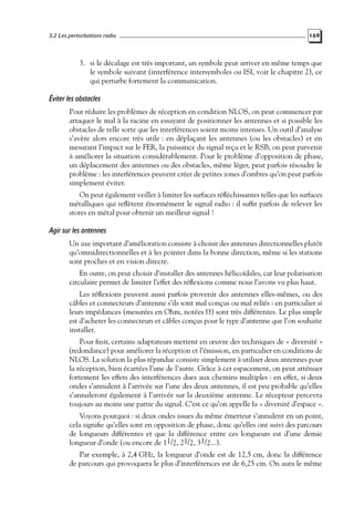 5.2 Les perturbations radio

169

3. si le décalage est très important, un symbole peut arriver en même temps que
le symbole suivant (interférence intersymboles ou ISI, voir le chapitre 2), ce
qui perturbe fortement la communication.

Éviter les obstacles
Pour réduire les problèmes de réception en condition NLOS, on peut commencer par
attaquer le mal à la racine en essayant de positionner les antennes et si possible les
obstacles de telle sorte que les interférences soient moins intenses. Un outil d’analyse
s’avère alors encore très utile : en déplaçant les antennes (ou les obstacles) et en
mesurant l’impact sur le FER, la puissance du signal reçu et le RSB, on peut parvenir
à améliorer la situation considérablement. Pour le problème d’opposition de phase,
un déplacement des antennes ou des obstacles, même léger, peut parfois résoudre le
problème : les interférences peuvent créer de petites zones d’ombres qu’on peut parfois
simplement éviter.
On peut également veiller à limiter les surfaces réﬂéchissantes telles que les surfaces
métalliques qui reﬂètent énormément le signal radio : il sufﬁt parfois de relever les
stores en métal pour obtenir un meilleur signal !

Agir sur les antennes
Un axe important d’amélioration consiste à choisir des antennes directionnelles plutôt
qu’omnidirectionnelles et à les pointer dans la bonne direction, même si les stations
sont proches et en vision directe.
En outre, on peut choisir d’installer des antennes hélicoïdales, car leur polarisation
circulaire permet de limiter l’effet des réﬂexions comme nous l’avons vu plus haut.
Les réﬂexions peuvent aussi parfois provenir des antennes elles-mêmes, ou des
câbles et connecteurs d’antenne s’ils sont mal conçus ou mal reliés : en particulier si
leurs impédances (mesurées en Ohm, notées Ω) sont très différentes. Le plus simple
est d’acheter les connecteurs et câbles conçus pour le type d’antenne que l’on souhaite
installer.
Pour ﬁnir, certains adaptateurs mettent en œuvre des techniques de « diversité »
(redondance) pour améliorer la réception et l’émission, en particulier en conditions de
NLOS. La solution la plus répandue consiste simplement à utiliser deux antennes pour
la réception, bien écartées l’une de l’autre. Grâce à cet espacement, on peut atténuer
fortement les effets des interférences dues aux chemins multiples : en effet, si deux
ondes s’annulent à l’arrivée sur l’une des deux antennes, il est peu probable qu’elles
s’annuleront également à l’arrivée sur la deuxième antenne. Le récepteur percevra
toujours au moins une partie du signal. C’est ce qu’on appelle la « diversité d’espace ».
Voyons pourquoi : si deux ondes issues du même émetteur s’annulent en un point,
cela signiﬁe qu’elles sont en opposition de phase, donc qu’elles ont suivi des parcours
de longueurs différentes et que la différence entre ces longueurs est d’une demie
longueur d’onde (ou encore de 11/2, 21/2, 31/2...).
Par exemple, à 2,4 GHz, la longueur d’onde est de 12,5 cm, donc la différence
de parcours qui provoquera le plus d’interférences est de 6,25 cm. On aura le même

 