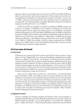 5.2 Les perturbations radio

171

physique, négocié automatiquement entre la station et l’AP, pas du débit réellement
observé au niveau des couches réseaux supérieures. Si des paquets sont perdus suite
aux problèmes de multipath, cela n’apparaît donc pas dans ce paramètre : on peut voir
« 11 Mb/s » alors que tous les paquets émis sont corrompus et que la communication
est impossible ! On obtiendra parfois un meilleur débit réel en forçant son ordinateur
à négocier un débit plus bas (1, 2 ou 5,5 Mb/s).
Le 802.11g, le 802.11a et le 802.11n utilisent la modulation OFDM, comme nous
l’avons vu au chapitre 2. L’OFDM est assez résistant au multipath car il utilise des
symboles espacés dans le temps mais portant chacun, en contrepartie, une grande
quantité d’information. Le 802.11g n’utilise l’OFDM que pour les débits les plus élevés
(à partir de 6 Mb/s). Si l’on observe des problèmes d’interférences ISI aux débits les
plus élevés avec le 802.11g, on est obligé de « redescendre » en DSSS, qui est moins
adapté au multipath, ce qui implique souvent de descendre encore jusqu’à 5,5 Mb/s
voire 2 Mb/s ou 1 Mb/s. En revanche, le 802.11a repose entièrement sur l’OFDM,
quel que soit le débit utilisé, ce qui le rend globalement plus efﬁcace dans le contexte
NLOS (mais pas forcément à longue distance).

5.2.6 Les zones de Fresnel
La vision directe
L’idéal pour une connexion de point à point est que les deux stations soient en vision
directe, ou Line of Sight (LOS), avec aussi peu d’interférences multipath que possible.
Mais est-ce sufﬁsant ? Cette idée de « vision directe » trahit le fait que l’on considère
intuitivement les ondes radios comme des ondes lumineuses. Malheureusement, cette
analogie est parfois trompeuse. En effet, la longueur d’onde des micro-ondes du WiFi
est beaucoup plus longue que celle des ondes lumineuses : 12,5 cm pour le 2,4 GHz
et 6,0 cm pour le 5 GHz contre 0,4 à 0,75 micromètre (µm) pour la lumière visible.
Or, les phénomènes de diffraction sont beaucoup plus importants lorsque la longueur
d’onde est importante, comme nous l’avons vu.
Ainsi, avec les ondes radio, la notion de « vision directe » est bien plus ﬂoue
qu’avec la lumière visible : il ne sufﬁt pas qu’il n’y ait aucun obstacle sur l’axe entre
l’émetteur et le récepteur, il faut également qu’aucun obstacle ne se trouve à proximité
de cet axe, sinon une partie importante de l’énergie du signal sera perdue ! Pour
vous faire une idée de ce phénomène, imaginez s’il s’appliquait également aux ondes
lumineuses : les nuages vous feraient de l’ombre avant même de cacher le soleil, le sol
lui-même vous empêcherait de voir un objet lointain et il faudrait bien écarter tous
les objets entre le canapé et la télévision pour pouvoir la regarder ! Mais comment
évaluer le dégagement minimal nécessaire ?

Le dégagement minimal
On peut considérer que l’énergie transmise de l’émetteur radio vers le récepteur se
propage essentiellement au sein d’un ellipsoïde de révolution (c’est-à-dire en forme de
ballon de rugby très allongé) : c’est ce qu’on appelle la « zone de Fresnel », délimitée
par la « surface de Fresnel ». On devrait plutôt préciser la première zone de Fresnel

 