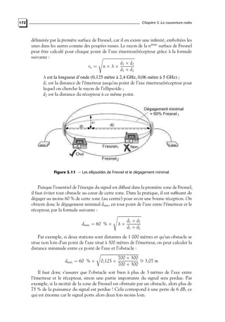Chapitre 5. La couverture radio

172

délimitée par la première surface de Fresnel, car il en existe une inﬁnité, emboîtées les
unes dans les autres comme des poupées russes. Le rayon de la nième surface de Fresnel
peut être calculé pour chaque point de l’axe émetteur/récepteur grâce à la formule
suivante :
d1 × d2
rn = n × λ ×
d1 + d2
λ est la longueur d’onde (0,125 mètre à 2,4 GHz, 0,06 mètre à 5 GHz) ;
d1 est la distance de l’émetteur jusqu’au point de l’axe émetteur/récepteur pour
lequel on cherche le rayon de l’ellipsoïde ;
d2 est la distance du récepteur à ce même point.

Figure 5.11 — Les ellipsoïdes de Fresnel et le dégagement minimal.

Puisque l’essentiel de l’énergie du signal est diffusé dans la première zone de Fresnel,
il faut éviter tout obstacle au cœur de cette zone. Dans la pratique, il est sufﬁsant de
dégager au moins 60 % de cette zone (au centre) pour avoir une bonne réception. On
obtient donc le dégagement minimal dmin , en tout point de l’axe entre l’émetteur et le
récepteur, par la formule suivante :
dmin = 60 % ×

λ×

d1 × d2
d1 + d2

Par exemple, si deux stations sont distantes de 1 000 mètres et qu’un obstacle se
situe non loin d’un point de l’axe situé à 300 mètres de l’émetteur, on peut calculer la
distance minimale entre ce point de l’axe et l’obstacle :
dmin = 60 % ×

0,125 ×

700 × 300 ∼
= 3,07 m
700 + 300

Il faut donc s’assurer que l’obstacle soit bien à plus de 3 mètres de l’axe entre
l’émetteur et le récepteur, sinon une partie importante du signal sera perdue. Par
exemple, si la moitié de la zone de Fresnel est obstruée par un obstacle, alors plus de
75 % de la puissance du signal est perdue ! Cela correspond à une perte de 6 dB, ce
qui est énorme car le signal porte alors deux fois moins loin.

 