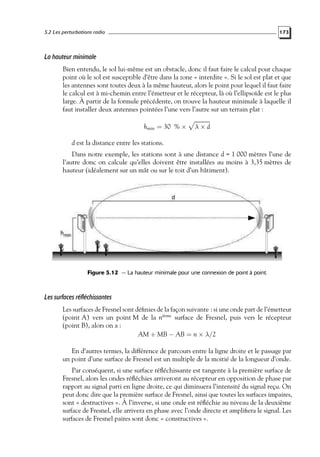 5.2 Les perturbations radio

173

La hauteur minimale
Bien entendu, le sol lui-même est un obstacle, donc il faut faire le calcul pour chaque
point où le sol est susceptible d’être dans la zone « interdite ». Si le sol est plat et que
les antennes sont toutes deux à la même hauteur, alors le point pour lequel il faut faire
le calcul est à mi-chemin entre l’émetteur et le récepteur, là où l’ellipsoïde est le plus
large. À partir de la formule précédente, on trouve la hauteur minimale à laquelle il
faut installer deux antennes pointées l’une vers l’autre sur un terrain plat :
hmin = 30 % ×

λ×d

d est la distance entre les stations.
Dans notre exemple, les stations sont à une distance d = 1 000 mètres l’une de
l’autre donc on calcule qu’elles doivent être installées au moins à 3,35 mètres de
hauteur (idéalement sur un mât ou sur le toit d’un bâtiment).

Figure 5.12 — La hauteur minimale pour une connexion de point à point.

Les surfaces réfléchissantes
Les surfaces de Fresnel sont déﬁnies de la façon suivante : si une onde part de l’émetteur
(point A) vers un point M de la nième surface de Fresnel, puis vers le récepteur
(point B), alors on a :
AM + MB − AB = n × λ/2
En d’autres termes, la différence de parcours entre la ligne droite et le passage par
un point d’une surface de Fresnel est un multiple de la moitié de la longueur d’onde.
Par conséquent, si une surface réﬂéchissante est tangente à la première surface de
Fresnel, alors les ondes réﬂéchies arriveront au récepteur en opposition de phase par
rapport au signal parti en ligne droite, ce qui diminuera l’intensité du signal reçu. On
peut donc dire que la première surface de Fresnel, ainsi que toutes les surfaces impaires,
sont « destructives ». À l’inverse, si une onde est réﬂéchie au niveau de la deuxième
surface de Fresnel, elle arrivera en phase avec l’onde directe et ampliﬁera le signal. Les
surfaces de Fresnel paires sont donc « constructives ».

 