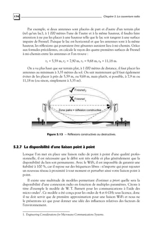 Chapitre 5. La couverture radio

174

Par exemple, si deux antennes sont placées de part et d’autre d’un terrain plat
(tel qu’un lac), à 1 000 mètres l’une de l’autre et à la même hauteur, il faudra faire
attention à ne pas les placer à une hauteur telle que le lac soit tangent à une surface
impaire de Fresnel. Puisque le lac est horizontal et que les antennes sont à la même
hauteur, les réﬂexions qui pourraient être gênantes auraient lieu à mi-chemin. Grâce
aux formules précédentes, on calcule le rayon des quatre premières surfaces de Fresnel
à mi-chemin entre les antennes et l’on trouve :
r1 = 5,59 m, r2 = 7,90 m, r3 = 9,68 m, r4 = 11,18 m.
On a vu plus haut que sur terrain plat, à 1 000 mètres de distance, il faut placer les
antennes au minimum à 3,35 mètres du sol. On sait maintenant qu’il faut également
éviter de les placer à près de 5,59 m, ou 9,68 m, mais plutôt, si possible, à 7,9 m ou
11,18 m (ou sinon, simplement à 3,35 m).

Figure 5.13 — Réflexions constructives ou destructives.

5.2.7 La disponibilité d’une liaison point à point
Lorsque l’on met en place une liaison radio de point à point d’une qualité professionnelle, il est nécessaire que le débit soit très stable et plus généralement que la
disponibilité du lien soit permanente. Avec le WiFi, il est impossible de garantir une
ﬁabilité à 100 %, car il repose sur des fréquences libres : n’importe qui peut rajouter
un nouveau réseau à proximité à tout moment et perturber ainsi votre liaison point à
point.
Il existe une multitude de modèles permettant d’estimer a priori quelle sera la
disponibilité d’une connexion radio en fonction de multiples paramètres. Citons à
titre d’exemple le modèle de W. T. Barnett pour les communications à l’aide des
micro-ondes1 . Ce modèle a été conçu pour les ondes de 4 et 6 GHz sous licence, donc
il ne doit servir que de première approximation pour une liaison WiFi et nous ne
le présentons ici que pour donner une idée des inﬂuences relatives des facteurs de
l’environnement.
1. Engineering Considerations for Microwave Communications Systems.

 