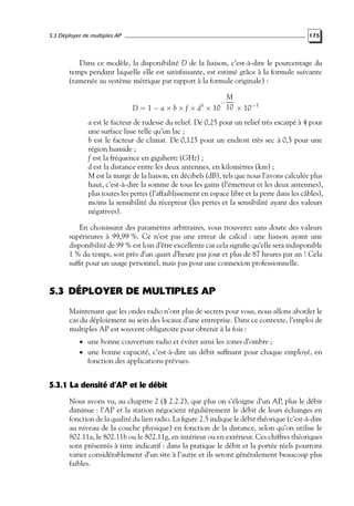 5.3 Déployer de multiples AP

175

Dans ce modèle, la disponibilité D de la liaison, c’est-à-dire le pourcentage du
temps pendant laquelle elle est satisfaisante, est estimé grâce à la formule suivante
(ramenée au système métrique par rapport à la formule originale) :
M
D = 1 − a × b × f × d × 10 10 × 10−5
3

−

a est le facteur de rudesse du relief. De 0,25 pour un relief très escarpé à 4 pour
une surface lisse telle qu’un lac ;
b est le facteur de climat. De 0,125 pour un endroit très sec à 0,5 pour une
région humide ;
f est la fréquence en gigahertz (GHz) ;
d est la distance entre les deux antennes, en kilomètres (km) ;
M est la marge de la liaison, en décibels (dB), tels que nous l’avons calculée plus
haut, c’est-à-dire la somme de tous les gains (l’émetteur et les deux antennes),
plus toutes les pertes (l’affaiblissement en espace libre et la perte dans les câbles),
moins la sensibilité du récepteur (les pertes et la sensibilité ayant des valeurs
négatives).
En choisissant des paramètres arbitraires, vous trouverez sans doute des valeurs
supérieures à 99,99 %. Ce n’est pas une erreur de calcul : une liaison ayant une
disponibilité de 99 % est loin d’être excellente car cela signiﬁe qu’elle sera indisponible
1 % du temps, soit près d’un quart d’heure par jour et plus de 87 heures par an ! Cela
sufﬁt pour un usage personnel, mais pas pour une connexion professionnelle.

5.3 DÉPLOYER DE MULTIPLES AP
Maintenant que les ondes radio n’ont plus de secrets pour vous, nous allons aborder le
cas du déploiement au sein des locaux d’une entreprise. Dans ce contexte, l’emploi de
multiples AP est souvent obligatoire pour obtenir à la fois :
• une bonne couverture radio et éviter ainsi les zones d’ombre ;

• une bonne capacité, c’est-à-dire un débit sufﬁsant pour chaque employé, en

fonction des applications prévues.

5.3.1 La densité d’AP et le débit
Nous avons vu, au chapitre 2 (§ 2.2.2), que plus on s’éloigne d’un AP, plus le débit
diminue : l’AP et la station négocient régulièrement le débit de leurs échanges en
fonction de la qualité du lien radio. La ﬁgure 2.5 indique le débit théorique (c’est-à-dire
au niveau de la couche physique) en fonction de la distance, selon qu’on utilise le
802.11a, le 802.11b ou le 802.11g, en intérieur ou en extérieur. Ces chiffres théoriques
sont présentés à titre indicatif : dans la pratique le débit et la portée réels pourront
varier considérablement d’un site à l’autre et ils seront généralement beaucoup plus
faibles.

 