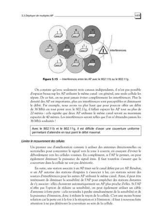 5.3 Déployer de multiples AP

177

Figure 5.15 — Interférences entre les AP avec le 802.11b ou le 802.11g.

On constate qu’avec seulement trois canaux indépendants, il n’est pas possible
d’espacer beaucoup les AP utilisant le même canal : en général, une seule cellule les
sépare. De ce fait, on ne peut jamais éviter complètement les interférences. Plus la
densité des AP est importante, plus ces interférences sont perceptibles et diminuent
le débit. Par exemple, nous avons vu plus haut que pour pouvoir offrir un débit
de 36 Mb/s en tout point avec le 802.11g, il fallait espacer les AP tout au plus de
20 mètres : cela signiﬁe que deux AP utilisant le même canal seront au maximum
espacées de 40 mètres. Les interférences seront telles que l’on n’obtiendra jamais les
36 Mb/s souhaités !
Avec le 802.11b et le 802.11g, il est difficile d’avoir une couverture uniforme
permettant d’atteindre en tout point le débit maximal.

Limiter le recouvrement des cellules
Un premier axe d’amélioration consiste à utiliser des antennes directionnelles ou
sectorielles pour concentrer le signal vers la zone à couvrir, en essayant d’éviter le
débordement vers les cellules voisines. En complément, si l’AP le permet, on peut
également diminuer la puissance du signal émis. Il faut toutefois s’assurer que la
couverture dans la cellule ne soit pas détériorée.
En outre, une station associée à un AP émet sur le canal déﬁni par cet AP. Résultat,
si un AP autorise des stations éloignées à s’associer à lui, ces stations seront des
sources d’interférences pour les autres AP utilisant le même canal. Ainsi, il peut être
intéressant de diminuer la sensibilité de l’AP pour empêcher des stations distantes
de s’y associer : elles choisiront automatiquement un AP plus proche d’elles. Si l’AP
n’offre pas l’option de réduire sa sensibilité, on peut également utiliser un câble
d’antenne à forte perte : cela reviendra à perdre simultanément de la sensibilité et de
la puissance d’émission, donc à réduire le rayon de la cellule. C’est une moins bonne
solution car la perte est à la fois à la réception et à l’émission : il faut à nouveau faire
attention à ne pas détériorer la couverture au sein de la cellule.

 
