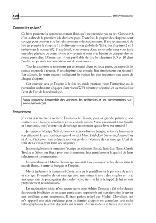 WiFi Professionnel

XVIII

Comment lire ce livre ?
Ce livre peut être lu comme un roman (bien qu’il ne prétende pas au prix Goncourt),
c’est-à-dire de la première à la dernière page. Toutefois, la plupart des chapitres sont
conçus pour pouvoir être lus relativement indépendamment. Il est recommandé de
lire en premier le chapitre 1 : il offre une vision globale du WiFi. Les chapitres 2 et 3
présentent la norme 802.11 en détail, vous pouvez donc les survoler pour vous faire
une idée générale de cette norme et y revenir si vous avez besoin de comprendre un
point particulier. D’autre part, il est préférable de lire les chapitres 8, 9 et 10 dans
l’ordre, en prenant un bon café avant de vous lancer.
Tous les chapitres se terminent par un résumé d’une ou deux pages, qui rappelle les
points essentiels à retenir. Si un chapitre vous ennuie, lisez simplement son résumé !
Par ailleurs, de petits encarts soulignent les points les plus importants au cours de
chaque chapitre.
Cet ouvrage sera je l’espère à la fois un guide pratique pour l’entreprise ou le
particulier souhaitant s’équiper d’un réseau WiFi robuste et sécurisé, et un manuel sur
l’état de l’art de la technologie.
Vous trouverez l’ensemble des annexes, les références et les commentaires sur
www.livrewifi.com.

Remerciements
Je tiens à remercier vivement Emmanuelle Tessier, pour sa grande patience, son
soutien, ses relectures attentives et ses conseils avisés. Merci également à ma famille
et à mes amis, que j’espère voir davantage maintenant que ce livre est terminé !
Je remercie l’équipe Wiﬁrst, pour son extraordinaire énergie, sa bonne humeur et
son efﬁcacité. En particulier, un grand merci à Marc Taieb, Leif Stevenin, Arnaud Puy
et Arno Pical pour leur précieux soutien pendant l’écriture de cet ouvrage. L’œil de
lynx de Leif m’a évité bien des coquilles !
Je tiens également à remercier l’équipe des éditions Dunod, Jean-Luc Blanc, Carole
Trochu et Sébastien Bago, pour leur dynamisme, leur gentillesse et la qualité de leurs
relectures et commentaires.
Un grand merci à Michel Tessier qui m’a aidé à ne pas aggraver les choses dans le
match (hum...) entre le français et l’anglais.
Merci également à Emmanuel Curis qui a eu la gentillesse et la patience de relire
et corriger l’ensemble de cet ouvrage avec une minutie rare : des virgules en trop
aux questions de propagation des ondes radio, rien ne lui a échappé. Je lui en suis
profondément reconnaissant.
Les modulations radio n’ont aucun secret pour Adrien Demarez : j’ai eu la chance
de pouvoir bénéﬁcier de ses cours particuliers improvisés qui n’avaient rien à envier
aux meilleurs cours magistraux. Il était parfois relayé par Michel Chevallier, qui
m’a apporté une aide précieuse pour le dernier chapitre en compilant une riche
bibliographie sur les effets des ondes sur la santé. A tous les deux je tiens à dire merci !

 