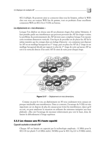 5.3 Déployer de multiples AP

179

802.11a/b/g/n. Ils pourront ainsi se connecter dans tous les hotspots, utiliser le WiFi
chez eux avec un routeur WiFi bas de gamme, tout en proﬁtant d’une excellente
connexion WiFi en 802.11n à 5 GHz au bureau.

Les déploiements en « trois dimensions »
Lorsque l’on déploie un réseau sans ﬁl sur plusieurs étages d’un même bâtiment, il
faut prendre garde aux interférences qui peuvent provenir des AP des étages voisins.
Le problème du positionnement des AP devient assez complexe lorsque l’on rajoute
cette troisième dimension verticale. Une façon de procéder est de placer les AP de la
même manière que les oranges dans un étalage d’épicerie : on commence par disposer
les AP en un maillage hexagonal au 1er étage, puis on place les AP du 2e étage en un
maillage hexagonal décalé par rapport à celui du 1er étage de sorte qu’aucun AP ne
soit à la verticale directe d’un autre AP. Et ainsi de suite pour chaque étage.

Figure 5.17 — Déploiement en trois dimensions.

Comme on peut le voir, un déploiement en 3D avec seulement trois canaux est
presque irréalisable sans interférences. Dans ce contexte, l’avantage du 5 GHz est très
important car on dispose de plus de canaux pour éviter les interférences. Quoi qu’il
en soit, on peut améliorer la situation en utilisant des antennes intégrées aux faux
plafonds : elles ont l’avantage de rayonner relativement peu vers le haut, donc de
limiter le débordement à l’étage supérieur.

5.3.3 Les réseaux sans fil à haute capacité
Capacité souhaitée et densité d’AP
Chaque AP est limitée en capacité par la technologie employée : 11 Mb/s pour le
802.11b (et plutôt 5 à 6 Mb/s réels), 54 Mb/s pour le 802.11g (22 à 25 Mb/s réels),

 