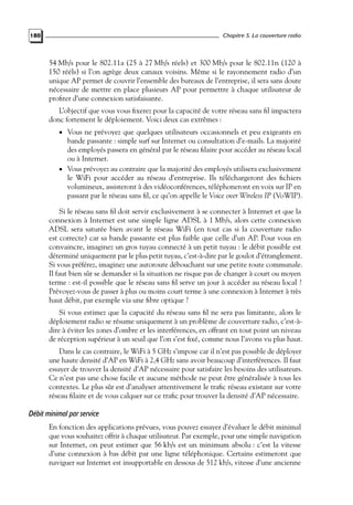 Chapitre 5. La couverture radio

180

54 Mb/s pour le 802.11a (25 à 27 Mb/s réels) et 300 Mb/s pour le 802.11n (120 à
150 rééls) si l’on agrège deux canaux voisins. Même si le rayonnement radio d’un
unique AP permet de couvrir l’ensemble des bureaux de l’entreprise, il sera sans doute
nécessaire de mettre en place plusieurs AP pour permettre à chaque utilisateur de
proﬁter d’une connexion satisfaisante.
L’objectif que vous vous ﬁxerez pour la capacité de votre réseau sans ﬁl impactera
donc fortement le déploiement. Voici deux cas extrêmes :
• Vous ne prévoyez que quelques utilisateurs occasionnels et peu exigeants en

bande passante : simple surf sur Internet ou consultation d’e-mails. La majorité
des employés passera en général par le réseau ﬁlaire pour accéder au réseau local
ou à Internet.
• Vous prévoyez au contraire que la majorité des employés utilisera exclusivement
le WiFi pour accéder au réseau d’entreprise. Ils téléchargeront des ﬁchiers
volumineux, assisteront à des vidéoconférences, téléphoneront en voix sur IP en
passant par le réseau sans ﬁl, ce qu’on appelle le Voice over Wireless IP (VoWIP).
Si le réseau sans ﬁl doit servir exclusivement à se connecter à Internet et que la
connexion à Internet est une simple ligne ADSL à 1 Mb/s, alors cette connexion
ADSL sera saturée bien avant le réseau WiFi (en tout cas si la couverture radio
est correcte) car sa bande passante est plus faible que celle d’un AP. Pour vous en
convaincre, imaginez un gros tuyau connecté à un petit tuyau : le débit possible est
déterminé uniquement par le plus petit tuyau, c’est-à-dire par le goulot d’étranglement.
Si vous préférez, imaginez une autoroute débouchant sur une petite route communale.
Il faut bien sûr se demander si la situation ne risque pas de changer à court ou moyen
terme : est-il possible que le réseau sans ﬁl serve un jour à accéder au réseau local ?
Prévoyez-vous de passer à plus ou moins court terme à une connexion à Internet à très
haut débit, par exemple via une ﬁbre optique ?
Si vous estimez que la capacité du réseau sans ﬁl ne sera pas limitante, alors le
déploiement radio se résume uniquement à un problème de couverture radio, c’est-àdire à éviter les zones d’ombre et les interférences, en offrant en tout point un niveau
de réception supérieur à un seuil que l’on s’est ﬁxé, comme nous l’avons vu plus haut.
Dans le cas contraire, le WiFi à 5 GHz s’impose car il n’est pas possible de déployer
une haute densité d’AP en WiFi à 2,4 GHz sans avoir beaucoup d’interférences. Il faut
essayer de trouver la densité d’AP nécessaire pour satisfaire les besoins des utilisateurs.
Ce n’est pas une chose facile et aucune méthode ne peut être généralisée à tous les
contextes. Le plus sûr est d’analyser attentivement le traﬁc réseau existant sur votre
réseau ﬁlaire et de vous calquer sur ce traﬁc pour trouver la densité d’AP nécessaire.

Débit minimal par service
En fonction des applications prévues, vous pouvez essayer d’évaluer le débit minimal
que vous souhaitez offrir à chaque utilisateur. Par exemple, pour une simple navigation
sur Internet, on peut estimer que 56 kb/s est un minimum absolu : c’est la vitesse
d’une connexion à bas débit par une ligne téléphonique. Certains estimeront que
naviguer sur Internet est insupportable en dessous de 512 kb/s, vitesse d’une ancienne

 