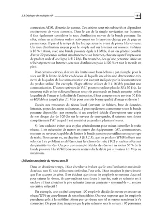 5.3 Déployer de multiples AP

181

connexion ADSL d’entrée de gamme. Ces critères sont très subjectifs et dépendent
entièrement de votre contexte. Dans le cas de la simple navigation sur Internet,
il faut également considérer le taux d’utilisation moyen de la bande passante. En
effet, même un utilisateur surfant activement sur Internet ne change pas de page en
permanence. Il prend le temps de lire la page actuelle avant de passer à la suivante.
Un taux d’utilisation moyen pour le simple surf sur Internet est souvent inférieur
à 10 % ! Ainsi, avec une bande passante égale à 1 Mb/s, il est en général possible
d’avoir 20 personnes surfant simultanément sur Internet, chacune ayant l’impression
de proﬁter seule d’une ligne à 512 kb/s. En revanche, dès qu’une personne lance un
téléchargement sur Internet, son taux d’utilisation passe à 100 % et tout le monde en
pâtit.
Pour certains services, il existe des limites assez bien déﬁnies : par exemple, pour la
voix sur IP, la limite de débit en dessous de laquelle on subira une détérioration très
nette de la qualité de la communication est souvent indiquée par la documentation
du produit utilisé. Par exemple, Skype afﬁrme utiliser de 3 à 16 kb/s pendant une
communication. D’autres systèmes de VoIP pourront utiliser plus de 30 à 50 kb/s. Le
streaming vidéo et les vidéoconférences sont très gourmands en bande passante : selon
la qualité de l’image et la ﬂuidité de l’animation, il faut compter entre environ 30 kb/s
et 400 kb/s et jusqu’à plus d’1 Mb/s pour une très bonne qualité d’image et de son !
L’accès aux ressources du réseau local (serveurs de ﬁchiers, base de données,
Intranet, postes des autres utilisateurs...) peut rapidement consommer toute la bande
passante disponible : par exemple, si un employé décide d’enregistrer une copie
de son disque dur de 100 Go sur le serveur de sauvegardes, il saturera sans doute
complètement l’AP auquel il est associé et ce pendant plusieurs heures.
Si l’on souhaite éviter cela et plus généralement pour mieux contrôler le traﬁc
réseau, il est nécessaire de mettre en œuvre des équipements (AP, commutateurs,
routeurs ou serveurs) capables de limiter la bande passante par utilisateur ou par type
de traﬁc. Nous avons vu, au chapitre 3 (§ 3.2.3), que les produits WMM offrent une
solution à ce problème en différenciant les classes de traﬁc (TC) et en leur affectant
des priorités variées. On peut par exemple décider de réserver au moins 50 % de la
bande passante à la VoWIP, ou encore restreindre le débit par utilisateur à 1 Mb/s au
maximum.

Utilisation maximale du réseau sans fil
Dans un deuxième temps, il faut chercher à évaluer quelle sera l’utilisation maximale
du réseau sans ﬁl, tous utilisateurs confondus. Pour cela, il faut imaginer le pire scénario
que l’on accepte de gérer. Il est évident que si tous les employés se mettent d’accord
pour saturer le réseau, ils parviendront sans doute à leur ﬁn, mais ce scénario est à
exclure : il faut chercher le pire scénario dans un contexte « raisonnable »... encore
un critère subjectif !
Par exemple, une société comptant 100 employés décide de mettre en œuvre un
réseau WiFi en complément de son réseau ﬁlaire. On peut supposer que les employés
prendront goût à la mobilité offerte par ce réseau sans ﬁl et seront nombreux à s’y
connecter. On peut donc imaginer que le pire scénario sera le suivant : 90 personnes

 