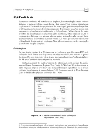 5.3 Déployer de multiples AP

183

5.3.4 L’audit de site
Pour savoir combien d’AP installer et où les placer, la solution la plus simple consiste
à réaliser ce qu’on appelle un « audit de site » (site survey). Cela consiste à installer un
ou plusieurs AP aux endroits qui paraissent les plus adaptés, puis à mesurer le signal en
se déplaçant dans les locaux. Il n’est pas nécessaire de connecter les AP au réseau, mais
simplement de les alimenter en électricité et de les allumer. Si l’on observe des zones
d’ombre, des interférences ou encore un débit insufﬁsant, il faut déplacer les AP et
recommencer. Bien que cela soit une solution assez « artisanale », elle est assez ﬁable
pour s’assurer que la couverture radio soit bonne1 . Les outils que l’on peut utiliser pour
réaliser l’audit de site sont très nombreux. Nous allons commencer par les plus simples
pour aboutir aux plus complets.

Outils des pilotes
Le plus simple consiste à se déplacer avec un ordinateur portable ou un PDA et à
utiliser les outils fournis avec le pilote de son adaptateur WiFi pour mesurer la qualité
du signal. On peut alors noter où se situent les éventuelles zones d’ombre et déplacer
les AP jusqu’à trouver une conﬁguration optimale.
Malheureusement, les outils d’analyse des adaptateurs sont souvent de qualité
assez médiocre. Par exemple, le pilote Zero Conﬁg de Windows XP ne fournit que le
débit physique négocié avec l’AP, sans indiquer le rapport signal/bruit ou le niveau
précis du signal, comme le montre la ﬁgure 5.18. Dans cet exemple le débit théorique
(c’est-à-dire le débit physique utilisé) est de 11 Mb/s.

Figure 5.18 — Mesure rudimentaire du niveau de réception
avec l’interface Zero Config.

1. Si la couverture radio est bonne, cela ne garantit pas forcément que la capacité sera bonne lorsque
de nombreux utilisateurs téléchargeront en même temps. Pour cela, il faut faire des tests de charge.

 
