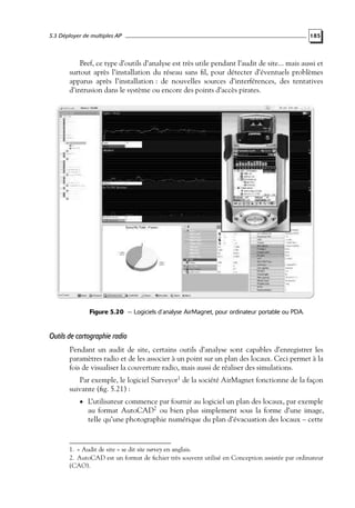 5.3 Déployer de multiples AP

185

Bref, ce type d’outils d’analyse est très utile pendant l’audit de site... mais aussi et
surtout après l’installation du réseau sans ﬁl, pour détecter d’éventuels problèmes
apparus après l’installation : de nouvelles sources d’interférences, des tentatives
d’intrusion dans le système ou encore des points d’accès pirates.

Figure 5.20 — Logiciels d’analyse AirMagnet, pour ordinateur portable ou PDA.

Outils de cartographie radio
Pendant un audit de site, certains outils d’analyse sont capables d’enregistrer les
paramètres radio et de les associer à un point sur un plan des locaux. Ceci permet à la
fois de visualiser la couverture radio, mais aussi de réaliser des simulations.
Par exemple, le logiciel Surveyor1 de la société AirMagnet fonctionne de la façon
suivante (ﬁg. 5.21) :
• L’utilisateur commence par fournir au logiciel un plan des locaux, par exemple

au format AutoCAD2 ou bien plus simplement sous la forme d’une image,
telle qu’une photographie numérique du plan d’évacuation des locaux – cette

1. « Audit de site » se dit site survey en anglais.
2. AutoCAD est un format de ﬁchier très souvent utilisé en Conception assistée par ordinateur
(CAO).

 
