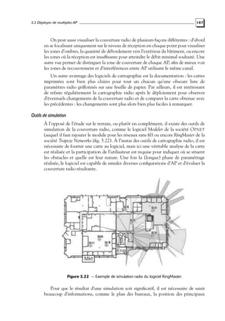 5.3 Déployer de multiples AP

187

On peut aussi visualiser la couverture radio de plusieurs façons différentes : d’abord
en se focalisant uniquement sur le niveau de réception en chaque point pour visualiser
les zones d’ombres, la quantité de débordement vers l’extérieur du bâtiment, ou encore
les zones où la réception est insufﬁsante pour atteindre le débit minimal souhaité. Une
autre vue permet de distinguer la zone de couverture de chaque AP, aﬁn de mieux voir
les zones de recouvrement et d’interférences entre AP utilisant le même canal.
Un autre avantage des logiciels de cartographie est la documentation : les cartes
imprimées sont bien plus claires pour tout un chacun qu’une obscure liste de
paramètres radio griffonnés sur une feuille de papier. Par ailleurs, il est intéressant
de refaire régulièrement la cartographie radio après le déploiement pour observer
d’éventuels changements de la couverture radio et de comparer la carte obtenue avec
les précédentes : les changements sont plus alors bien plus faciles à remarquer.

Outils de simulation
À l’opposé de l’étude sur le terrain, ou plutôt en complément, il existe des outils de
simulation de la couverture radio, comme le logiciel Modeler de la société O PNET
(auquel il faut rajouter le module pour les réseaux sans ﬁl) ou encore RingMaster de la
société Trapeze Networks (ﬁg. 5.22). À l’instar des outils de cartographie radio, il est
nécessaire de fournir une carte au logiciel, mais ici une véritable analyse de la carte
est réalisée et la participation de l’utilisateur est requise pour indiquer où se situent
les obstacles et quelle est leur nature. Une fois la (longue) phase de paramétrage
réalisée, le logiciel est capable de simuler diverses conﬁgurations d’AP et d’évaluer la
couverture radio résultante.

Figure 5.22 — Exemple de simulation radio du logiciel RingMaster.

Pour que le résultat d’une simulation soit signiﬁcatif, il est nécessaire de saisir
beaucoup d’informations, comme le plan des bureaux, la position des principaux

 