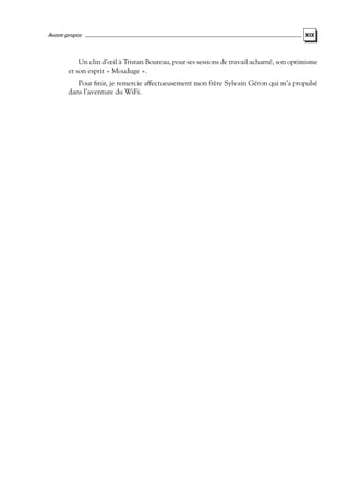 Avant-propos

XIX

Un clin d’œil à Tristan Boureau, pour ses sessions de travail acharné, son optimisme
et son esprit « Mouduge ».
Pour ﬁnir, je remercie affectueusement mon frère Sylvain Géron qui m’a propulsé
dans l’aventure du WiFi.

 