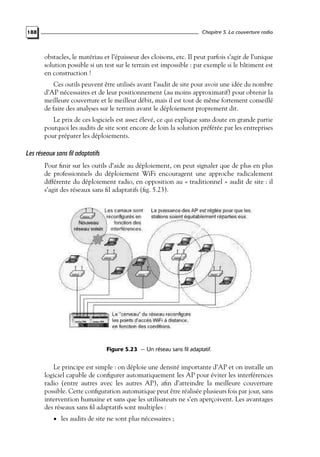 Chapitre 5. La couverture radio

188

obstacles, le matériau et l’épaisseur des cloisons, etc. Il peut parfois s’agir de l’unique
solution possible si un test sur le terrain est impossible : par exemple si le bâtiment est
en construction !
Ces outils peuvent être utilisés avant l’audit de site pour avoir une idée du nombre
d’AP nécessaires et de leur positionnement (au moins approximatif) pour obtenir la
meilleure couverture et le meilleur débit, mais il est tout de même fortement conseillé
de faire des analyses sur le terrain avant le déploiement proprement dit.
Le prix de ces logiciels est assez élevé, ce qui explique sans doute en grande partie
pourquoi les audits de site sont encore de loin la solution préférée par les entreprises
pour préparer les déploiements.

Les réseaux sans fil adaptatifs
Pour ﬁnir sur les outils d’aide au déploiement, on peut signaler que de plus en plus
de professionnels du déploiement WiFi encouragent une approche radicalement
différente du déploiement radio, en opposition au « traditionnel » audit de site : il
s’agit des réseaux sans ﬁl adaptatifs (ﬁg. 5.23).

Figure 5.23 — Un réseau sans fil adaptatif.

Le principe est simple : on déploie une densité importante d’AP et on installe un
logiciel capable de conﬁgurer automatiquement les AP pour éviter les interférences
radio (entre autres avec les autres AP), aﬁn d’atteindre la meilleure couverture
possible. Cette conﬁguration automatique peut être réalisée plusieurs fois par jour, sans
intervention humaine et sans que les utilisateurs ne s’en aperçoivent. Les avantages
des réseaux sans ﬁl adaptatifs sont multiples :
• les audits de site ne sont plus nécessaires ;

 