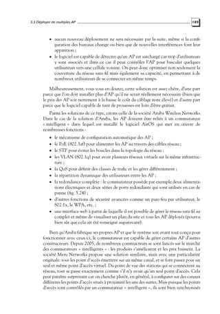 5.3 Déployer de multiples AP

189

• aucun nouveau déploiement ne sera nécessaire par la suite, même si la conﬁ-

guration des bureaux change ou bien que de nouvelles interférences font leur
apparition ;
• le logiciel est capable de détecter qu’un AP est surchargé car trop d’utilisateurs
y sont associés et dans ce cas il peut contrôler l’AP pour basculer quelques
utilisateurs vers une cellule voisine. On peut donc optimiser non seulement la
couverture du réseau sans ﬁl mais également sa capacité, en permettant à de
nombreux utilisateurs de se connecter en même temps.

Malheureusement, vous vous en doutez, cette solution est assez chère, d’une part
parce que l’on doit installer plus d’AP qu’il ne serait réellement nécessaire (bien que
le prix des AP soit nettement à la baisse le coût du câblage reste élevé) et d’autre part
parce que le logiciel capable de tant de prouesses est loin d’être gratuit.
Parmi les solutions de ce type, citons celle de la société Aruba Wireless Networks.
Dans le cas de la solution d’Aruba, les AP doivent être reliés à un commutateur
« intelligent » dans lequel est installé le logiciel AirOS qui met en œuvre de
nombreuses fonctions :
• le mécanisme de conﬁguration automatique des AP ;

• le PoE (802.3af) pour alimenter les AP au travers des câbles réseau ;
• le STP pour éviter les boucles dans la topologie du réseau ;

• les VLAN (802.1q) pour avoir plusieurs réseaux virtuels sur la même infrastruc-

ture ;

• la QoS pour déﬁnir des classes de traﬁc et les gérer différemment ;
• la répartition dynamique des utilisateurs entre les AP ;

• la redondance complète : le commutateur possède par exemple deux alimenta-

tions électriques et deux séries de ports redondants qui sont utilisés en cas de
panne (ﬁg. 5.24) ;
• d’autres fonctions de sécurité avancées comme un pare-feu par utilisateur, le
802.1x, le WPA, etc. ;
• une interface web à partir de laquelle il est possible de gérer le réseau sans ﬁl au
complet et même de visualiser un plan du site et tous les AP déployés (pourvu
bien sûr que cela ait été renseigné auparavant).

Bien qu’Aruba fabrique ses propres AP et que le système soit avant tout conçu pour
fonctionner avec ceux-ci, le commutateur est capable de gérer certains AP d’autres
constructeurs. Depuis 2005, de nombreux constructeurs se sont lancés sur le marché
des commutateurs « intelligents » : les produits s’améliorent et les prix baissent. La
société Meru Networks propose une solution similaire, mais avec une particularité
originale: tous les point d’accès émettent sur un même canal, et se font passer pour un
seul et même point d’accès virtuel. Du point de vue des stations qui se connectent au
réseau, tout se passe exactement comme s’il n’y avait qu’un seul point d’accès. Cela
peut paraître surprenant car on cherche plutôt, en général, à conﬁgurer sur des canaux
différents les points d’accès situés à proximité les uns des autres. Mais puisque les points
d’accès sont contrôlés par un commutateur « intelligent », ils sont bien synchronisés

 