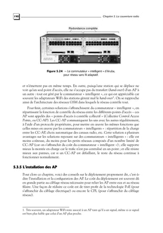 Chapitre 5. La couverture radio

190

Figure 5.24 — Le commutateur « intelligent » d’Aruba,
pour réseau sans fil adaptatif.

et n’émettent pas en même temps. En outre, puisqu’une station qui se déplace ne
voit qu’un seul point d’accès, elle ne s’occupe pas du transfert (hand-over) d’un AP à
un autre : tout est géré par le commutateur « intelligent », ce qui est appréciable car
souvent les adaptateurs WiFi des stations gèrent mal le hand-over1 . On se rapproche
ainsi de l’architecture des réseaux GSM dans lesquels le réseau contrôle tout.
Pour ﬁnir, certaines solutions s’affranchissent du commutateur « intelligent », en
répartissant la fonction de contrôle du réseau entre les différents points d’accès – ces
AP sont appelés des « points d’accès à contrôle collectif » (Collective Control Access
Points, ou CC-AP). Les CC-AP communiquent les uns avec les autres régulièrement,
à l’aide d’un protocole propriétaire, pour mettre en œuvre les mêmes fonctions que
celles mises en œuvre par les commutateurs « intelligents » : répartition de la charge
entre les CC-AP, choix automatique des canaux radio, etc. Cette solution a plusieurs
avantages sur les solutions reposant sur des commutateurs « intelligents » : elle est
moins coûteuse, du moins pour les petits réseaux composés d’un nombre limité de
CC-AP (car on s’affranchit du coût du commutateur « intelligent ») ; elle supporte
mieux la montée en charge car le traﬁc n’est pas centralisé en un point ; et elle résiste
mieux aux pannes, car si un CC-AP est défaillant, le reste du réseau continue à
fonctionner normalement.

5.3.5 L’installation des AP
Pour clore ce chapitre, voici des conseils sur le déploiement proprement dit, c’est-àdire l’installation et la conﬁguration des AP. Le coût du déploiement est souvent dû
en grande partie au câblage réseau nécessaire pour relier les AP entre eux et au réseau
ﬁlaire. Une façon de réduire ce coût est de tirer proﬁt de la technologie PoE (pour
s’affranchir du câblage électrique) ou encore le CPL (pour s’affranchir du câblage
réseau).

1. Très souvent, un adaptateur WiFi reste associé à un AP tant qu’il a un signal, même si ce signal
est bien plus faible que celui d’un AP plus proche.

 