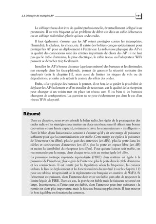 5.3 Déployer de multiples AP

191

Le câblage réseau doit être de qualité professionnelle, éventuellement délégué à un
prestataire. Il est très fréquent qu’un problème de débit soit dû à un câble défectueux
ou un câblage mal réalisé, plutôt qu’aux ondes radio.
Il faut également s’assurer que les AP soient protégées contre les intempéries,
l’humidité, la chaleur, les chocs, etc. Il existe des boîtiers conçus spécialement pour
protéger les AP pour un déploiement à l’extérieur. La robustesse physique des AP et
la qualité des connexions sont des critères importants de choix des AP : il ne faut
pas que le câble d’antenne, la prise électrique, le câble réseau ou l’adaptateur WiFi
puissent se détacher trop facilement.
Installer les AP à bonne distance (quelques mètres) des bureaux et les dissimuler,
par exemple dans les faux-plafonds, permet de garantir la sécurité sanitaire des
employés (voir le chapitre 11), mais aussi de limiter les risques de vols ou de
dégradations, et enﬁn cela réduit la crainte des effets des ondes.
Enﬁn, si la topologie des bureaux le permet, il est bon de se garder la possibilité de
déplacer les AP facilement et d’en installer de nouveaux, car la qualité de la réception
peut changer si un voisin met en place un réseau sans ﬁl ou bien si les bureaux
changent de conﬁguration. La question ne se pose évidemment pas dans le cas d’un
réseau WiFi adaptatif.

Résumé
Dans ce chapitre, nous avons abordé le bilan radio, les règles de la propagation des
ondes radio et les stratégies pour mettre en place un réseau sans ﬁl offrant une bonne
couverture et une haute capacité, notamment avec les commutateurs « intelligents ».
Faire le bilan d’une liaison radio consiste à s’assurer qu’il y ait une marge de puissance
sufﬁsante pour que la communication soit stable. Cette marge est égale à la puissance
de l’émetteur (en dBm), plus le gain des antennes (en dBi), plus la perte dans les
câbles et connecteurs d’antennes (en dB), plus la perte en espace libre (en dB)
et moins la sensibilité du récepteur (en dBm). Pour qu’une liaison soit stable, on
recommande que la marge, dans chaque sens, soit au moins égale à 6 dBm.
La puissance isotrope rayonnée équivalente (PIRE) d’un système est égale à la
puissance de l’émetteur, plus le gain de l’antenne, plus la perte dans le câble d’antenne
et les connecteurs. Il est limité par la législation selon la fréquence, les canaux
utilisés, le lieu de déploiement et les fonctionnalités du matériel (voir le chapitre 11)
pour un tableau récapitulatif de la réglementation française en matière de WiFi). Si
l’émetteur est puissant, alors l’antenne doit avoir un faible gain aﬁn de respecter la
limite légale de PIRE. Dans ce cas, la portée est faible mais le faisceau rayonné est
large. Inversement, si l’émetteur est faible, alors l’antenne peut être puissante : la
portée est alors plus importante, mais le faisceau beaucoup plus étroit. Il faut trouver
le bon équilibre en fonction du contexte.

 
