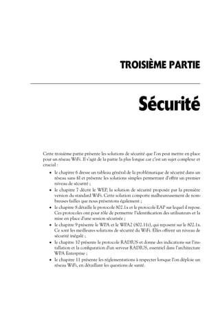 TROISIÈME PARTIE

Sécurité
Cette troisième partie présente les solutions de sécurité que l’on peut mettre en place
pour un réseau WiFi. Il s’agit de la partie la plus longue car c’est un sujet complexe et
crucial :
• le chapitre 6 dresse un tableau général de la problématique de sécurité dans un

•

•

•

•

•

réseau sans ﬁl et présente les solutions simples permettant d’offrir un premier
niveau de sécurité ;
le chapitre 7 décrit le WEP, la solution de sécurité proposée par la première
version du standard WiFi. Cette solution comporte malheureusement de nombreuses failles que nous présentons également ;
le chapitre 8 détaille le protocole 802.1x et le protocole EAP sur lequel il repose.
Ces protocoles ont pour rôle de permettre l’identiﬁcation des utilisateurs et la
mise en place d’une session sécurisée ;
le chapitre 9 présente le WPA et le WPA2 (802.11i), qui reposent sur le 802.1x.
Ce sont les meilleures solutions de sécurité du WiFi. Elles offrent un niveau de
sécurité inégalé ;
le chapitre 10 présente le protocole RADIUS et donne des indications sur l’installation et la conﬁguration d’un serveur RADIUS, essentiel dans l’architecture
WPA Enterprise ;
le chapitre 11 présente les réglementations à respecter lorsque l’on déploie un
réseau WiFi, en détaillant les questions de santé.

 