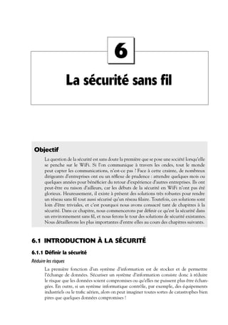6
La sécurité sans fil

Objectif
La question de la sécurité est sans doute la première que se pose une société lorsqu’elle
se penche sur le WiFi. Si l’on communique à travers les ondes, tout le monde
peut capter les communications, n’est-ce pas ? Face à cette crainte, de nombreux
dirigeants d’entreprises ont eu un réﬂexe de prudence : attendre quelques mois ou
quelques années pour bénéﬁcier du retour d’expérience d’autres entreprises. Ils ont
peut-être eu raison d’ailleurs, car les débuts de la sécurité en WiFi n’ont pas été
glorieux. Heureusement, il existe à présent des solutions très robustes pour rendre
un réseau sans ﬁl tout aussi sécurisé qu’un réseau ﬁlaire. Toutefois, ces solutions sont
loin d’être triviales, et c’est pourquoi nous avons consacré tant de chapitres à la
sécurité. Dans ce chapitre, nous commencerons par déﬁnir ce qu’est la sécurité dans
un environnement sans ﬁl, et nous ferons le tour des solutions de sécurité existantes.
Nous détaillerons les plus importantes d’entre elles au cours des chapitres suivants.

6.1 INTRODUCTION À LA SÉCURITÉ
6.1.1 Définir la sécurité
Réduire les risques
La première fonction d’un système d’information est de stocker et de permettre
l’échange de données. Sécuriser un système d’information consiste donc à réduire
le risque que les données soient compromises ou qu’elles ne puissent plus être échangées. En outre, si un système informatique contrôle, par exemple, des équipements
industriels ou le traﬁc aérien, alors on peut imaginer toutes sortes de catastrophes bien
pires que quelques données compromises !

 