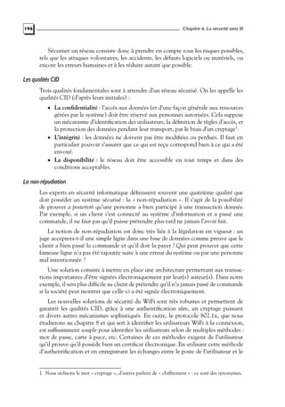 Chapitre 6. La sécurité sans fil

196

Sécuriser un réseau consiste donc à prendre en compte tous les risques possibles,
tels que les attaques volontaires, les accidents, les défauts logiciels ou matériels, ou
encore les erreurs humaines et à les réduire autant que possible.

Les qualités CID
Trois qualités fondamentales sont à attendre d’un réseau sécurisé. On les appelle les
qualités CID (d’après leurs initiales) :
• La conﬁdentialité : l’accès aux données (et d’une façon générale aux ressources

gérées par le système) doit être réservé aux personnes autorisées. Cela suppose
un mécanisme d’identiﬁcation des utilisateurs, la déﬁnition de règles d’accès, et
la protection des données pendant leur transport, par le biais d’un cryptage1.
• L’intégrité : les données ne doivent pas être modiﬁées ou perdues. Il faut en
particulier pouvoir s’assurer que ce qui est reçu correspond bien à ce qui a été
envoyé.
• La disponibilité : le réseau doit être accessible en tout temps et dans des
conditions acceptables.

La non-répudiation
Les experts en sécurité informatique déﬁnissent souvent une quatrième qualité que
doit posséder un système sécurisé : la « non-répudiation ». Il s’agit de la possibilité
de prouver a posteriori qu’une personne a bien participé à une transaction donnée.
Par exemple, si un client s’est connecté au système d’information et a passé une
commande, il ne faut pas qu’il puisse prétendre plus tard ne jamais l’avoir fait.
La notion de non-répudiation est donc très liée à la législation en vigueur : un
juge acceptera-t-il une simple ligne dans une base de données comme preuve que le
client a bien passé la commande et qu’il doit la payer ? Qui peut prouver que cette
fameuse ligne n’a pas été rajoutée suite à une erreur du système ou par une personne
mal intentionnée ?
Une solution consiste à mettre en place une architecture permettant aux transactions importantes d’être signées électroniquement par leur(s) auteur(s). Dans notre
exemple, il sera plus difﬁcile au client de prétendre qu’il n’a jamais passé de commande
si la société peut montrer que celle-ci a été signée électroniquement.
Les nouvelles solutions de sécurité du WiFi sont très robustes et permettent de
garantir les qualités CID, grâce à une authentiﬁcation sûre, un cryptage puissant
et divers autres mécanismes sophistiqués. En outre, le protocole 802.1x, que nous
étudierons au chapitre 8 et qui sert à identiﬁer les utilisateurs WiFi à la connexion,
est sufﬁsamment souple pour identiﬁer les utilisateurs selon de multiples méthodes :
mot de passe, carte à puce, etc. Certaines de ces méthodes exigent de l’utilisateur
qu’il prouve qu’il possède bien un certiﬁcat électronique. En utilisant cette méthode
d’authentiﬁcation et en enregistrant les échanges entre le poste de l’utilisateur et le

1. Nous utilisons le mot « cryptage », d’autres parlent de « chiffrement » : ce sont des synonymes.

 