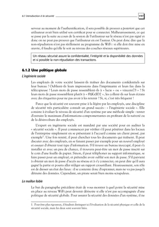6.1 Introduction à la sécurité

197

serveur au moment de l’authentiﬁcation, il sera possible de prouver a posteriori que cet
utilisateur avait bien utilisé son certiﬁcat pour se connecter. Malheureusement, ce qui
se passe par la suite au cours de la session de l’utilisateur sur le réseau n’est pas signé et
donc on ne peut pas prouver que l’utilisateur en est l’auteur. On peut donc dire que la
non-répudiation n’est pas réellement au programme du WiFi : si elle doit être mise en
œuvre, il faudra qu’elle le soit au niveau des couches réseaux supérieures.
Un réseau sécurisé assure la confidentialité, l’intégrité et la disponibilité des données
et si possible la non-répudiation des transactions.

6.1.2 Une politique globale
L’ingénierie sociale
Les employés de votre société laissent-ils traîner des documents conﬁdentiels sur
leur bureau ? Oublient-ils leurs impressions dans l’imprimante et leurs fax dans la
télécopieuse ? Leurs mots de passe ressemblent-ils à « lucie » ou « vincent73 » ? Si
leurs mots de passe ressemblent plutôt à « f9jKx$D2 », les collent-ils sur leurs écrans
avec des étiquettes pour ne pas avoir à les retenir ? Si, si, c’est très fréquent !
Parce que la sécurité est souvent prise à la légère par les employés, une discipline
de sécurité très particulière connaît un grand succès : « l’ingénierie sociale ». Elle
consiste à évaluer le niveau de sécurité d’un système par une méthode simple : tenter
d’extraire le maximum d’informations compromettantes en proﬁtant de la naïveté ou
de la désinvolture des employés.
L’expert en ingénierie sociale est mandaté par une société pour en auditer la
« sécurité sociale ». Il peut commencer par vériﬁer s’il peut pénétrer dans les locaux
de l’entreprise simplement en se présentant à l’accueil comme un client pressé, par
exemple1 . Une fois rentré, il peut chercher tous les documents qui traînent. Il peut
discuter avec des employés, en se faisant passer par exemple pour un nouvel employé
et essayer d’obtenir tout type d’information. S’il trouve un bureau inoccupé, il peut s’y
installer et avec un peu de chance, il trouvera peut-être un mot de passe inscrit sur
le coin d’une feuille de papier. Sinon, il peut téléphoner au support informatique, se
faire passer pour un employé, et prétendre avoir oublié son mot de passe. S’il parvient
à obtenir un mot de passe d’accès au réseau et à s’y connecter, on peut dire qu’il aura
gagné la partie et pourra aller rédiger un rapport croustillant. Heureusement, son rôle
est de dresser un état des lieux : il se contente donc d’espionner, mais ne va pas jusqu’à
détruire des données. Cependant, un pirate serait bien moins scrupuleux.

Le maillon faible
Le but du paragraphe précédent était de vous montrer à quel point la sécurité mise
en place au niveau WiFi peut devenir dérisoire si elle n’est pas accompagnée d’une
politique de sécurité globale. Pour assurer la sécurité des données d’un système, il ne
1. Pour être plus rigoureux, il faudrait distinguer ici l’évaluation de la sécurité physique et celle de la
sécurité sociale, mais les deux sont souvent liées.

 