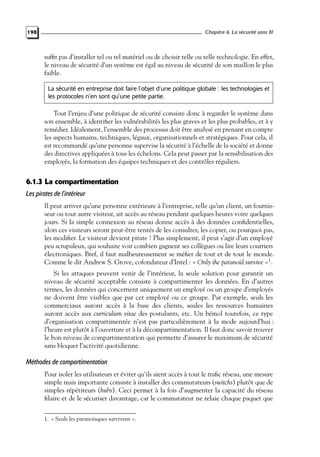 Chapitre 6. La sécurité sans fil

198

sufﬁt pas d’installer tel ou tel matériel ou de choisir telle ou telle technologie. En effet,
le niveau de sécurité d’un système est égal au niveau de sécurité de son maillon le plus
faible.
La sécurité en entreprise doit faire l’objet d’une politique globale : les technologies et
les protocoles n’en sont qu’une petite partie.

Tout l’enjeu d’une politique de sécurité consiste donc à regarder le système dans
son ensemble, à identiﬁer les vulnérabilités les plus graves et les plus probables, et à y
remédier. Idéalement, l’ensemble des processus doit être analysé en prenant en compte
les aspects humains, techniques, légaux, organisationnels et stratégiques. Pour cela, il
est recommandé qu’une personne supervise la sécurité à l’échelle de la société et donne
des directives appliquées à tous les échelons. Cela peut passer par la sensibilisation des
employés, la formation des équipes techniques et des contrôles réguliers.

6.1.3 La compartimentation
Les pirates de l’intérieur
Il peut arriver qu’une personne extérieure à l’entreprise, telle qu’un client, un fournisseur ou tout autre visiteur, ait accès au réseau pendant quelques heures voire quelques
jours. Si la simple connexion au réseau donne accès à des données conﬁdentielles,
alors ces visiteurs seront peut-être tentés de les consulter, les copier, ou pourquoi pas,
les modiﬁer. Le visiteur devient pirate ! Plus simplement, il peut s’agir d’un employé
peu scrupuleux, qui souhaite voir combien gagnent ses collègues ou lire leurs courriers
électroniques. Bref, il faut malheureusement se méﬁer de tout et de tout le monde.
Comme le dit Andrew S. Grove, cofondateur d’Intel : « Only the paranoid survive »1 .
Si les attaques peuvent venir de l’intérieur, la seule solution pour garantir un
niveau de sécurité acceptable consiste à compartimenter les données. En d’autres
termes, les données qui concernent uniquement un employé ou un groupe d’employés
ne doivent être visibles que par cet employé ou ce groupe. Par exemple, seuls les
commerciaux auront accès à la base des clients, seules les ressources humaines
auront accès aux curriculum vitae des postulants, etc. Un bémol toutefois, ce type
d’organisation compartimentée n’est pas particulièrement à la mode aujourd’hui :
l’heure est plutôt à l’ouverture et à la décompartimentation. Il faut donc savoir trouver
le bon niveau de compartimentation qui permette d’assurer le maximum de sécurité
sans bloquer l’activité quotidienne.

Méthodes de compartimentation
Pour isoler les utilisateurs et éviter qu’ils aient accès à tout le traﬁc réseau, une mesure
simple mais importante consiste à installer des commutateurs (switchs) plutôt que de
simples répétiteurs (hubs). Ceci permet à la fois d’augmenter la capacité du réseau
ﬁlaire et de le sécuriser davantage, car le commutateur ne relaie chaque paquet que
1. « Seuls les paranoïaques survivent ».

 