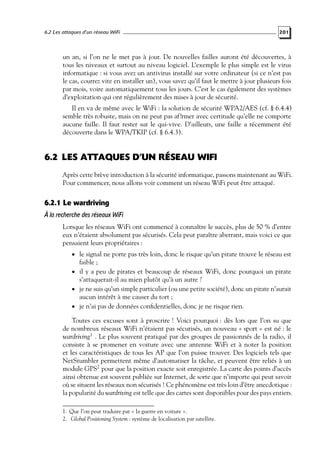 6.2 Les attaques d’un réseau WiFi

201

un an, si l’on ne le met pas à jour. De nouvelles failles auront été découvertes, à
tous les niveaux et surtout au niveau logiciel. L’exemple le plus simple est le virus
informatique : si vous avez un antivirus installé sur votre ordinateur (si ce n’est pas
le cas, courrez vite en installer un), vous savez qu’il faut le mettre à jour plusieurs fois
par mois, voire automatiquement tous les jours. C’est le cas également des systèmes
d’exploitation qui ont régulièrement des mises à jour de sécurité.
Il en va de même avec le WiFi : la solution de sécurité WPA2/AES (cf. § 6.4.4)
semble très robuste, mais on ne peut pas af?rmer avec certitude qu’elle ne comporte
aucune faille. Il faut rester sur le qui-vive. D’ailleurs, une faille a récemment été
découverte dans le WPA/TKIP (cf. § 6.4.3).

6.2 LES ATTAQUES D’UN RÉSEAU WIFI
Après cette brève introduction à la sécurité informatique, passons maintenant au WiFi.
Pour commencer, nous allons voir comment un réseau WiFi peut être attaqué.

6.2.1 Le wardriving
À la recherche des réseaux WiFi
Lorsque les réseaux WiFi ont commencé à connaître le succès, plus de 50 % d’entre
eux n’étaient absolument pas sécurisés. Cela peut paraître aberrant, mais voici ce que
pensaient leurs propriétaires :
• le signal ne porte pas très loin, donc le risque qu’un pirate trouve le réseau est

faible ;

• il y a peu de pirates et beaucoup de réseaux WiFi, donc pourquoi un pirate

s’attaquerait-il au mien plutôt qu’à un autre ?

• je ne suis qu’un simple particulier (ou une petite société), donc un pirate n’aurait

aucun intérêt à me causer du tort ;
• je n’ai pas de données conﬁdentielles, donc je ne risque rien.

Toutes ces excuses sont à proscrire ! Voici pourquoi : dès lors que l’on su que
de nombreux réseaux WiFi n’étaient pas sécurisés, un nouveau « sport » est né : le
wardriving 1 . Le plus souvent pratiqué par des groupes de passionnés de la radio, il
consiste à se promener en voiture avec une antenne WiFi et à noter la position
et les caractéristiques de tous les AP que l’on puisse trouver. Des logiciels tels que
NetStumbler permettent même d’automatiser la tâche, et peuvent être reliés à un
module GPS2 pour que la position exacte soit enregistrée. La carte des points d’accès
ainsi obtenue est souvent publiée sur Internet, de sorte que n’importe qui peut savoir
où se situent les réseaux non sécurisés ! Ce phénomène est très loin d’être anecdotique :
la popularité du wardriving est telle que des cartes sont disponibles pour des pays entiers.
1. Que l’on peut traduire par « la guerre en voiture ».
2. Global Positioning System : système de localisation par satellite.

 