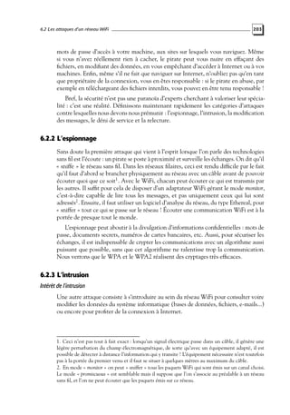 6.2 Les attaques d’un réseau WiFi

203

mots de passe d’accès à votre machine, aux sites sur lesquels vous naviguez. Même
si vous n’avez réellement rien à cacher, le pirate peut vous nuire en effaçant des
ﬁchiers, en modiﬁant des données, en vous empêchant d’accéder à Internet ou à vos
machines. Enﬁn, même s’il ne fait que naviguer sur Internet, n’oubliez pas qu’en tant
que propriétaire de la connexion, vous en êtes responsable : si le pirate en abuse, par
exemple en téléchargeant des ﬁchiers interdits, vous pouvez en être tenu responsable !
Bref, la sécurité n’est pas une paranoïa d’experts cherchant à valoriser leur spécialité : c’est une réalité. Déﬁnissons maintenant rapidement les catégories d’attaques
contre lesquelles nous devons nous prémunir : l’espionnage, l’intrusion, la modiﬁcation
des messages, le déni de service et la relecture.

6.2.2 L’espionnage
Sans doute la première attaque qui vient à l’esprit lorsque l’on parle des technologies
sans ﬁl est l’écoute : un pirate se poste à proximité et surveille les échanges. On dit qu’il
« sniffe » le réseau sans ﬁl. Dans les réseaux ﬁlaires, ceci est rendu difﬁcile par le fait
qu’il faut d’abord se brancher physiquement au réseau avec un câble avant de pouvoir
écouter quoi que ce soit1 . Avec le WiFi, chacun peut écouter ce qui est transmis par
les autres. Il sufﬁt pour cela de disposer d’un adaptateur WiFi gérant le mode monitor,
c’est-à-dire capable de lire tous les messages, et pas uniquement ceux qui lui sont
adressés2 . Ensuite, il faut utiliser un logiciel d’analyse du réseau, du type Ethereal, pour
« sniffer » tout ce qui se passe sur le réseau ! Écouter une communication WiFi est à la
portée de presque tout le monde.
L’espionnage peut aboutir à la divulgation d’informations conﬁdentielles : mots de
passe, documents secrets, numéros de cartes bancaires, etc. Aussi, pour sécuriser les
échanges, il est indispensable de crypter les communications avec un algorithme aussi
puissant que possible, sans que cet algorithme ne ralentisse trop la communication.
Nous verrons que le WPA et le WPA2 réalisent des cryptages très efﬁcaces.

6.2.3 L’intrusion
Intérêt de l’intrusion
Une autre attaque consiste à s’introduire au sein du réseau WiFi pour consulter voire
modiﬁer les données du système informatique (bases de données, ﬁchiers, e-mails...)
ou encore pour proﬁter de la connexion à Internet.

1. Ceci n’est pas tout à fait exact : lorsqu’un signal électrique passe dans un câble, il génère une
légère perturbation du champ électromagnétique, de sorte qu’avec un équipement adapté, il est
possible de détecter à distance l’information qui y transite ! L’équipement nécessaire n’est toutefois
pas à la portée du premier venu et il faut se situer à quelques mètres au maximum du câble.
2. En mode « monitor » on peut « sniffer » tous les paquets WiFi qui sont émis sur un canal choisi.
Le mode « promiscuous » est semblable mais il suppose que l’on s’associe au préalable à un réseau
sans ﬁl, et l’on ne peut écouter que les paquets émis sur ce réseau.

 