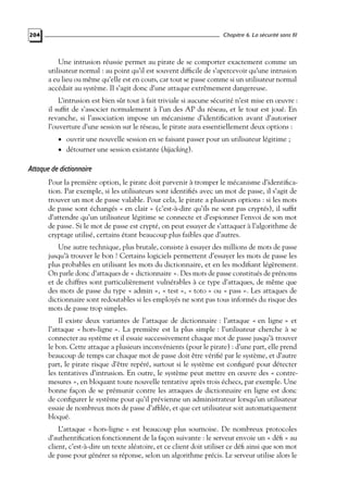 Chapitre 6. La sécurité sans fil

204

Une intrusion réussie permet au pirate de se comporter exactement comme un
utilisateur normal : au point qu’il est souvent difﬁcile de s’apercevoir qu’une intrusion
a eu lieu ou même qu’elle est en cours, car tout se passe comme si un utilisateur normal
accédait au système. Il s’agit donc d’une attaque extrêmement dangereuse.
L’intrusion est bien sûr tout à fait triviale si aucune sécurité n’est mise en œuvre :
il sufﬁt de s’associer normalement à l’un des AP du réseau, et le tour est joué. En
revanche, si l’association impose un mécanisme d’identiﬁcation avant d’autoriser
l’ouverture d’une session sur le réseau, le pirate aura essentiellement deux options :
• ouvrir une nouvelle session en se faisant passer pour un utilisateur légitime ;
• détourner une session existante (hijacking).

Attaque de dictionnaire
Pour la première option, le pirate doit parvenir à tromper le mécanisme d’identiﬁcation. Par exemple, si les utilisateurs sont identiﬁés avec un mot de passe, il s’agit de
trouver un mot de passe valable. Pour cela, le pirate a plusieurs options : si les mots
de passe sont échangés « en clair » (c’est-à-dire qu’ils ne sont pas cryptés), il sufﬁt
d’attendre qu’un utilisateur légitime se connecte et d’espionner l’envoi de son mot
de passe. Si le mot de passe est crypté, on peut essayer de s’attaquer à l’algorithme de
cryptage utilisé, certains étant beaucoup plus faibles que d’autres.
Une autre technique, plus brutale, consiste à essayer des millions de mots de passe
jusqu’à trouver le bon ! Certains logiciels permettent d’essayer les mots de passe les
plus probables en utilisant les mots du dictionnaire, et en les modiﬁant légèrement.
On parle donc d’attaques de « dictionnaire ». Des mots de passe constitués de prénoms
et de chiffres sont particulièrement vulnérables à ce type d’attaques, de même que
des mots de passe du type « admin », « test », « toto » ou « pass ». Les attaques de
dictionnaire sont redoutables si les employés ne sont pas tous informés du risque des
mots de passe trop simples.
Il existe deux variantes de l’attaque de dictionnaire : l’attaque « en ligne » et
l’attaque « hors-ligne ». La première est la plus simple : l’utilisateur cherche à se
connecter au système et il essaie successivement chaque mot de passe jusqu’à trouver
le bon. Cette attaque a plusieurs inconvénients (pour le pirate) : d’une part, elle prend
beaucoup de temps car chaque mot de passe doit être vériﬁé par le système, et d’autre
part, le pirate risque d’être repéré, surtout si le système est conﬁguré pour détecter
les tentatives d’intrusion. En outre, le système peut mettre en œuvre des « contremesures », en bloquant toute nouvelle tentative après trois échecs, par exemple. Une
bonne façon de se prémunir contre les attaques de dictionnaire en ligne est donc
de conﬁgurer le système pour qu’il prévienne un administrateur lorsqu’un utilisateur
essaie de nombreux mots de passe d’afﬁlée, et que cet utilisateur soit automatiquement
bloqué.
L’attaque « hors-ligne » est beaucoup plus sournoise. De nombreux protocoles
d’authentiﬁcation fonctionnent de la façon suivante : le serveur envoie un « déﬁ » au
client, c’est-à-dire un texte aléatoire, et ce client doit utiliser ce déﬁ ainsi que son mot
de passe pour générer sa réponse, selon un algorithme précis. Le serveur utilise alors le

 
