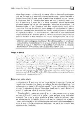 6.2 Les attaques d’un réseau WiFi

205

même algorithme pour vériﬁer que la réponse est la bonne, donc que le mot de passe
est le bon. L’attaque de dictionnaire hors-ligne fonctionne ainsi : le pirate enregistre le
dialogue d’une authentiﬁcation réussie. Il possède alors le déﬁ et la réponse, correcte,
de l’utilisateur. Rien ne l’empêche alors, hors connexion, d’essayer des millions de
mots de passe (avec le même déﬁ et le même algorithme), jusqu’à trouver celui
qui donne la même réponse que celle donnée par l’utilisateur. Non seulement cela
ira beaucoup plus vite que l’attaque en ligne, mais en plus le pirate n’aura aucune
chance de se faire détecter ou bloquer. Seules deux parades sont possibles : utiliser une
méthode d’authentiﬁcation invulnérable aux attaques hors-ligne (nous les étudierons
au chapitre 8), ou obliger tous les utilisateurs à utiliser un mot de passe extrêmement
long et complexe. Cette deuxième option est rarement réalisable et c’est pourquoi les
méthodes d’authentiﬁcation vulnérables aux attaques hors-ligne doivent être évitées.
Idéalement, les mots de passe des utilisateurs doivent être assez long et complexes
pour qu’il soit impossible de les deviner en quelques tentatives, le système doit détecter
et bloquer les attaques de dictionnaire en ligne, et il doit également utiliser un protocole
d’authentification invulnérable aux attaques de dictionnaire hors-ligne.

Attaque de relecture
Une autre façon d’ouvrir une nouvelle session consiste à enregistrer les paquets
émis par une station légitime au moment où elle se connecte, puis de les émettre
à l’identique un peu plus tard. Les relectures peuvent également servir à répéter tout
type de requête, par exemple une insertion dans une base de données, avec toutes les
conséquences que cela peut avoir. Une façon d’éviter les risques de relectures consiste
à imposer qu’un compteur soit incrémenté à chaque paquet échangé : on dit qu’on
rajoute du « sel » (salt) dans chaque paquet. De cette façon, un paquet contenant un
compteur ancien sera rejeté. Le WEP n’offre aucune protection contre la relecture,
mais en revanche le WPA2/AES (cf. § 6.4.4) est immunisé contre ce genre d’attaque,
comme nous le verrons au chapitre 9.

Détourner une session existante
Le détournement de session est un peu plus compliqué à concevoir. Prenons un
exemple pour illustrer ce dont il s’agit : Michel veut aller à une fête à laquelle il n’est
malheureusement pas invité. Un gardien contrôle l’entrée, en demandant à chacun
sa carte d’identité et en vériﬁant qu’il ﬁgure bien dans la liste des invités. Difﬁcile de
tromper ce gardien sur la base de la carte d’identité.
Toutefois, aﬁn de permettre aux invités de rentrer et de sortir sans avoir à présenter
leur carte d’identité à chaque fois, le gardien fournit à chaque invité un bracelet
nominatif. C’est là que se trouve la faille de sécurité : Michel attend qu’un invité
soit admis et reçoive son bracelet. Il espionne la scène et parvient à voir le nom de
l’invité : mettons « Marc ». Michel fabrique alors un bracelet parfaitement identique
à celui de Marc et le présente au gardien. Celui-ci n’y voit que du feu, et Michel peut
allègrement aller faire la fête.

 