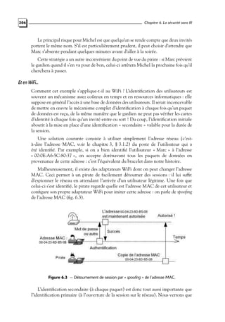 Chapitre 6. La sécurité sans fil

206

Le principal risque pour Michel est que quelqu’un se rende compte que deux invités
portent le même nom. S’il est particulièrement prudent, il peut choisir d’attendre que
Marc s’absente pendant quelques minutes avant d’aller à la soirée.
Cette stratégie a un autre inconvénient du point de vue du pirate : si Marc prévient
le gardien quand il s’en va pour de bon, celui-ci arrêtera Michel la prochaine fois qu’il
cherchera à passer.

Et en WiFi...
Comment cet exemple s’applique-t-il au WiFi ? L’identiﬁcation des utilisateurs est
souvent un mécanisme assez coûteux en temps et en ressources informatiques : elle
suppose en général l’accès à une base de données des utilisateurs. Il serait inconcevable
de mettre en œuvre le mécanisme complet d’identiﬁcation à chaque fois qu’un paquet
de données est reçu, de la même manière que le gardien ne peut pas vériﬁer les cartes
d’identité à chaque fois qu’un invité entre ou sort ! Du coup, l’identiﬁcation initiale
aboutit à la mise en place d’une identiﬁcation « secondaire » valable pour la durée de
la session.
Une solution courante consiste à utiliser simplement l’adresse réseau (c’està-dire l’adresse MAC, voir le chapitre 3, § 3.1.2) du poste de l’utilisateur qui a
été identiﬁé. Par exemple, si on a bien identiﬁé l’utilisateur « Marc » à l’adresse
« 00:0E:A6:5C:80:37 », on accepte dorénavant tous les paquets de données en
provenance de cette adresse : c’est l’équivalent du bracelet dans notre histoire.
Malheureusement, il existe des adaptateurs WiFi dont on peut changer l’adresse
MAC. Ceci permet à un pirate de facilement détourner des sessions : il lui sufﬁt
d’espionner le réseau en attendant l’arrivée d’un utilisateur légitime. Une fois que
celui-ci s’est identiﬁé, le pirate regarde quelle est l’adresse MAC de cet utilisateur et
conﬁgure son propre adaptateur WiFi pour imiter cette adresse : on parle de spooﬁng
de l’adresse MAC (ﬁg. 6.3).

Figure 6.3 — Détournement de session par « spoofing » de l’adresse MAC.

L’identiﬁcation secondaire (à chaque paquet) est donc tout aussi importante que
l’identiﬁcation primaire (à l’ouverture de la session sur le réseau). Nous verrons que

 