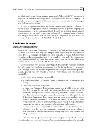 6.2 Les attaques d’un réseau WiFi

207

les solutions les plus robustes, mises en œuvre par le WPA et le WPA2, consistent à
négocier, lors de l’identiﬁcation primaire, l’échange sécurisé de clés de cryptage. De
cette façon, un pirate ne peut pas détourner une session en cours, car il ne connaît pas
les clés de cryptage à utiliser.
Si l’on a un système qui assure une bonne identiﬁcation primaire, l’échange de
nouvelles clés de cryptage au cours de cette identiﬁcation, le puissant cryptage des
communications avec ces clés pendant toute la durée de la session (ce qui garantit
qu’une session ne peut pas être détournée facilement), et enﬁn une bonne résistance
aux attaques de relecture, alors on peut dire que l’on possède un bon niveau de
sécurité : c’est ce qu’offrent le WPA2/AES (cf. § 6.4.4).

6.2.4 Le déni de service
Empêcher le réseau de fonctionner
On pourrait croire, avec l’espionnage et l’intrusion, qu’on a fait le tour des attaques
possibles. Mais il reste une catégorie d’attaques plutôt inquiétante : le déni de service
(noté DoS). Le concept est simple : le pirate empêche le réseau de fonctionner
normalement. L’exemple de déni de service le plus élémentaire (et le plus fréquemment
cité comme exemple) est celui d’un pirate armé d’une hache, s’en allant tout
bonnement réduire en miettes les AP de votre réseau.
Moins violent (et plus réaliste), un pirate peut attaquer votre réseau en émettant
des ondes radio pour brouiller vos communications. S’il dispose du matériel nécessaire,
qu’il émet à proximité, sur la bonne fréquence et avec un signal sufﬁsamment puissant,
vous ne pourrez plus rien émettre ni recevoir : votre réseau sera pour ainsi dire
inutilisable.
Le déni de service a plusieurs buts possibles :
• le vandalisme gratuit ou intéressé (quand il est réalisé par un concurrent, par

exemple) ;
• l’assouvissement d’une vengeance ;
• le pirate peut également demander une rançon pour rétablir le service. Cela
s’est déjà vu avec des sites web très fréquentés : le pirate commence par le
bombarder de requêtes via Internet au point que le site ne soit plus accessible,
puis il envoie un message pour demander une rançon en échange de l’arrêt
de l’attaque. Cependant, il est peu probable que des attaques similaires soient
réalisées contre un réseau WiFi, car le pirate (ou en tout cas son matériel) doit
obligatoirement se trouver à proximité physique du réseau : le risque de se faire
prendre est assez élevé en comparaison d’une attaque via Internet ;
• le pirate peut faire une attaque DoS assez brève dans le but de déconnecter des
utilisateurs pour les forcer à se reconnecter quelques instants après. Le but est
alors d’essayer de subtiliser leurs mots de passe pour pouvoir faire plus tard une
attaque d’intrusion.

Le déni de service n’a pas forcément lieu au niveau physique (à la hache ou avec
les ondes radios) : il peut avoir lieu dans n’importe quelle couche réseau. Par exemple,

 