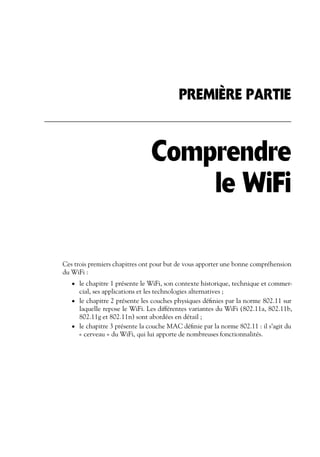 PREMIÈRE PARTIE

Comprendre
le WiFi
Ces trois premiers chapitres ont pour but de vous apporter une bonne compréhension
du WiFi :
• le chapitre 1 présente le WiFi, son contexte historique, technique et commer-

cial, ses applications et les technologies alternatives ;
• le chapitre 2 présente les couches physiques déﬁnies par la norme 802.11 sur
laquelle repose le WiFi. Les différentes variantes du WiFi (802.11a, 802.11b,
802.11g et 802.11n) sont abordées en détail ;
• le chapitre 3 présente la couche MAC déﬁnie par la norme 802.11 : il s’agit du
« cerveau » du WiFi, qui lui apporte de nombreuses fonctionnalités.

 