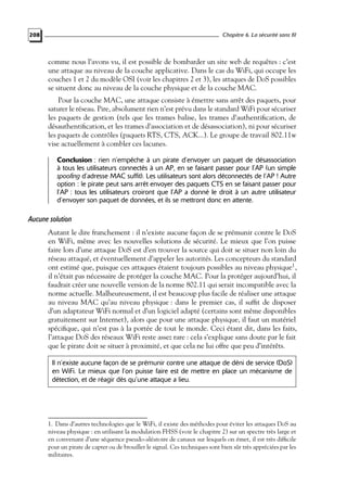 Chapitre 6. La sécurité sans fil

208

comme nous l’avons vu, il est possible de bombarder un site web de requêtes : c’est
une attaque au niveau de la couche applicative. Dans le cas du WiFi, qui occupe les
couches 1 et 2 du modèle OSI (voir les chapitres 2 et 3), les attaques de DoS possibles
se situent donc au niveau de la couche physique et de la couche MAC.
Pour la couche MAC, une attaque consiste à émettre sans arrêt des paquets, pour
saturer le réseau. Pire, absolument rien n’est prévu dans le standard WiFi pour sécuriser
les paquets de gestion (tels que les trames balise, les trames d’authentiﬁcation, de
désauthentiﬁcation, et les trames d’association et de désassociation), ni pour sécuriser
les paquets de contrôles (paquets RTS, CTS, ACK...). Le groupe de travail 802.11w
vise actuellement à combler ces lacunes.
Conclusion : rien n’empêche à un pirate d’envoyer un paquet de désassociation
à tous les utilisateurs connectés à un AP, en se faisant passer pour l’AP (un simple
spoofing d’adresse MAC suffit). Les utilisateurs sont alors déconnectés de l’AP ! Autre
option : le pirate peut sans arrêt envoyer des paquets CTS en se faisant passer pour
l’AP : tous les utilisateurs croiront que l’AP a donné le droit à un autre utilisateur
d’envoyer son paquet de données, et ils se mettront donc en attente.

Aucune solution
Autant le dire franchement : il n’existe aucune façon de se prémunir contre le DoS
en WiFi, même avec les nouvelles solutions de sécurité. Le mieux que l’on puisse
faire lors d’une attaque DoS est d’en trouver la source qui doit se situer non loin du
réseau attaqué, et éventuellement d’appeler les autorités. Les concepteurs du standard
ont estimé que, puisque ces attaques étaient toujours possibles au niveau physique1 ,
il n’était pas nécessaire de protéger la couche MAC. Pour la protéger aujourd’hui, il
faudrait créer une nouvelle version de la norme 802.11 qui serait incompatible avec la
norme actuelle. Malheureusement, il est beaucoup plus facile de réaliser une attaque
au niveau MAC qu’au niveau physique : dans le premier cas, il sufﬁt de disposer
d’un adaptateur WiFi normal et d’un logiciel adapté (certains sont même disponibles
gratuitement sur Internet), alors que pour une attaque physique, il faut un matériel
spéciﬁque, qui n’est pas à la portée de tout le monde. Ceci étant dit, dans les faits,
l’attaque DoS des réseaux WiFi reste assez rare : cela s’explique sans doute par le fait
que le pirate doit se situer à proximité, et que cela ne lui offre que peu d’intérêts.
Il n’existe aucune façon de se prémunir contre une attaque de déni de service (DoS)
en WiFi. Le mieux que l’on puisse faire est de mettre en place un mécanisme de
détection, et de réagir dès qu’une attaque a lieu.

1. Dans d’autres technologies que le WiFi, il existe des méthodes pour éviter les attaques DoS au
niveau physique : en utilisant la modulation FHSS (voir le chapitre 2) sur un spectre très large et
en convenant d’une séquence pseudo-aléatoire de canaux sur lesquels on émet, il est très difﬁcile
pour un pirate de capter ou de brouiller le signal. Ces techniques sont bien sûr très appréciées par les
militaires.

 