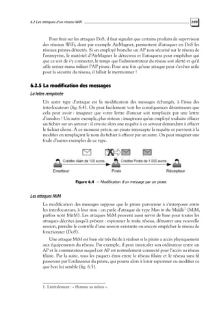 6.2 Les attaques d’un réseau WiFi

209

Pour ﬁnir sur les attaques DoS, il faut signaler que certains produits de supervision
des réseaux WiFi, dont par exemple AirMagnet, permettent d’attaquer en DoS les
réseaux pirates détectés. Si un employé branche un AP non sécurisé sur le réseau de
l’entreprise, le matériel d’AirMagnet le détectera et l’attaquera pour empêcher qui
que ce soit de s’y connecter, le temps que l’administrateur du réseau soit alerté et qu’il
aille retirer manu militari l’AP pirate. Pour une fois qu’une attaque peut s’avérer utile
pour la sécurité du réseau, il fallait le mentionner !

6.2.5 La modification des messages
La lettre remplacée
Un autre type d’attaque est la modiﬁcation des messages échangés, à l’insu des
interlocuteurs (ﬁg. 6.4). On peut facilement voir les conséquences désastreuses que
cela peut avoir : imaginez que votre lettre d’amour soit remplacée par une lettre
d’insultes ! Un autre exemple, plus sérieux : imaginons qu’un employé souhaite effacer
un ﬁchier sur un serveur : il envoie alors une requête à ce serveur demandant à effacer
le ﬁchier choisi. À ce moment précis, un pirate intercepte la requête et parvient à la
modiﬁer en remplaçant le nom du ﬁchier à effacer par un autre. On peut imaginer une
foule d’autres exemples de ce type.

Figure 6.4 — Modification d’un message par un pirate.

Les attaques MiM
La modiﬁcation des messages suppose que le pirate parvienne à s’interposer entre
les interlocuteurs, à leur insu : on parle d’attaque de type Man in the Middle1 (MiM,
parfois noté MitM). Les attaques MiM peuvent aussi servir de base pour toutes les
attaques décrites jusqu’à présent : espionner le traﬁc réseau, démarrer une nouvelle
session, prendre le contrôle d’une session existante ou encore empêcher le réseau de
fonctionner (DoS).
Une attaque MiM est bien sûr très facile à réaliser si le pirate a accès physiquement
aux équipements du réseau. Par exemple, il peut intercaler son ordinateur entre un
AP et le commutateur auquel cet AP est normalement connecté pour l’accès au réseau
ﬁlaire. Par la suite, tous les paquets émis entre le réseau ﬁlaire et le réseau sans ﬁl
passeront par l’ordinateur du pirate, qui pourra alors à loisir espionner ou modiﬁer ce
que bon lui semble (ﬁg. 6.5).

1. Littéralement : « Homme au milieu ».

 