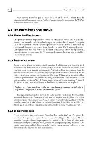 Chapitre 6. La sécurité sans fil

212

Nous verrons toutefois que le WEP, le WPA et le WPA2 offrent tous des
mécanismes différents pour assurer l’intégrité des messages. Le mécanisme du WEP est
malheureusement assez faible.

6.3 LES PREMIÈRES SOLUTIONS
6.3.1 Limiter les débordements
Une première mesure de protection contre les attaques du réseau sans ﬁl consiste à
s’assurer que les ondes radio ne débordent pas (ou peu) sur l’extérieur de l’entreprise.
Ce n’est évidemment pas une énorme protection mais elle limite la tentation des
curieux ou le fait que votre réseau ﬁgure dans les cartes de WarDriving sur Internet !
Cette protection doit être pensée au moment de l’audit de site et du déploiement,
en positionnant correctement les AP pour que le niveau du signal soit très faible à
l’extérieur des locaux.

6.3.2 Éviter les AP pirates
Même si votre réseau est parfaitement sécurisé, il sufﬁt qu’un seul employé ait la
mauvaise idée d’installer un AP non sécurisé et de le connecter au réseau ﬁlaire
pour que toute votre sécurité soit anéantie. À ce sujet, il faut rappeler que l’une des
principales raisons pour lesquelles les employés peuvent être tentés d’installer des AP
pirates est qu’ils ne captent pas correctement le signal WiFi de votre réseau sans ﬁl ou
ne savent pas comment s’y connecter. Une façon de sécuriser votre réseau est donc de
mettre en place un réseau WiFi de bonne qualité, avec une couverture dans l’ensemble
des locaux et une capacité sufﬁsante et d’informer correctement les employés.
Déployer un réseau sans fil de qualité avec une bonne couverture, c’est réduire le
risque qu’un employé soit tenté d’installer un AP pirate.

Il est également conseillé d’imposer des règles quant à l’utilisation des ondes radio
au sein de l’entreprise. Par exemple, on pourrait imposer que le Bluetooth ne soit
utilisé que pour synchroniser des PDA et jamais pour autre chose, aﬁn d’éviter les
interférences avec le WiFi (sauf bien sûr si l’on utilise le 802.11a ou le 802.11n à
5 GHz qui n’entrent pas en conﬂit avec le Bluetooth, comme nous l’avons vu).

6.3.3 La supervision radio
Il peut également être intéressant d’installer des sondes WiFi ou d’exploiter les
fonctions de supervision radio offertes par certains AP, pour détecter les AP non
sécurisés. La supervision radio peut permettre de détecter des AP non sécurisés, voire
même certains types d’attaques WiFi, comme par exemple le spooﬁng d’adresse MAC
ou certaines attaques DoS. Bien entendu, ce n’est qu’une mesure palliative, et non
préventive : elle ne peut pas être utilisée seule.

 