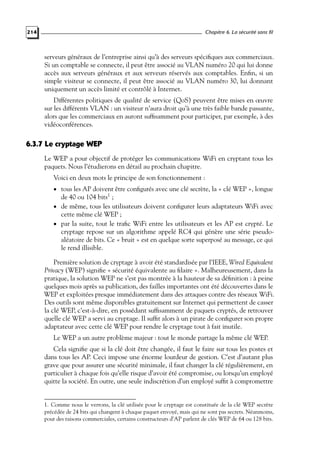 Chapitre 6. La sécurité sans fil

214

serveurs généraux de l’entreprise ainsi qu’à des serveurs spéciﬁques aux commerciaux.
Si un comptable se connecte, il peut être associé au VLAN numéro 20 qui lui donne
accès aux serveurs généraux et aux serveurs réservés aux comptables. Enﬁn, si un
simple visiteur se connecte, il peut être associé au VLAN numéro 30, lui donnant
uniquement un accès limité et contrôlé à Internet.
Différentes politiques de qualité de service (QoS) peuvent être mises en œuvre
sur les différents VLAN : un visiteur n’aura droit qu’à une très faible bande passante,
alors que les commerciaux en auront sufﬁsamment pour participer, par exemple, à des
vidéoconférences.

6.3.7 Le cryptage WEP
Le WEP a pour objectif de protéger les communications WiFi en cryptant tous les
paquets. Nous l’étudierons en détail au prochain chapitre.
Voici en deux mots le principe de son fonctionnement :
• tous les AP doivent être conﬁgurés avec une clé secrète, la « clé WEP », longue

de 40 ou 104 bits1 ;
• de même, tous les utilisateurs doivent conﬁgurer leurs adaptateurs WiFi avec
cette même clé WEP ;
• par la suite, tout le traﬁc WiFi entre les utilisateurs et les AP est crypté. Le
cryptage repose sur un algorithme appelé RC4 qui génère une série pseudoaléatoire de bits. Ce « bruit » est en quelque sorte superposé au message, ce qui
le rend illisible.
Première solution de cryptage à avoir été standardisée par l’IEEE, Wired Equivalent
Privacy (WEP) signiﬁe « sécurité équivalente au ﬁlaire ». Malheureusement, dans la
pratique, la solution WEP ne s’est pas montrée à la hauteur de sa déﬁnition : à peine
quelques mois après sa publication, des failles importantes ont été découvertes dans le
WEP et exploitées presque immédiatement dans des attaques contre des réseaux WiFi.
Des outils sont même disponibles gratuitement sur Internet qui permettent de casser
la clé WEP, c’est-à-dire, en possédant sufﬁsamment de paquets cryptés, de retrouver
quelle clé WEP a servi au cryptage. Il sufﬁt alors à un pirate de conﬁgurer son propre
adaptateur avec cette clé WEP pour rendre le cryptage tout à fait inutile.
Le WEP a un autre problème majeur : tout le monde partage la même clé WEP.
Cela signiﬁe que si la clé doit être changée, il faut le faire sur tous les postes et
dans tous les AP. Ceci impose une énorme lourdeur de gestion. C’est d’autant plus
grave que pour assurer une sécurité minimale, il faut changer la clé régulièrement, en
particulier à chaque fois qu’elle risque d’avoir été compromise, ou lorsqu’un employé
quitte la société. En outre, une seule indiscrétion d’un employé sufﬁt à compromettre

1. Comme nous le verrons, la clé utilisée pour le cryptage est constituée de la clé WEP secrète
précédée de 24 bits qui changent à chaque paquet envoyé, mais qui ne sont pas secrets. Néanmoins,
pour des raisons commerciales, certains constructeurs d’AP parlent de clés WEP de 64 ou 128 bits.

 