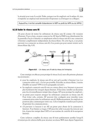 6.3 Les premières solutions

215

la sécurité pour toute la société. Enﬁn, puisque tous les employés ont la même clé, rien
n’empêche un employé mal intentionné d’espionner ou d’attaquer ses collègues.
Aujourd’hui, il est fort conseillé d’abandonner le WEP au profit du WPA ou du WPA2.

6.3.8 Isoler le réseau sans fil
On peut choisir de traiter les utilisateurs du réseau sans ﬁl comme s’ils venaient
d’Internet. Pour ce faire, on peut connecter les AP dans la DMZ (zone démilitarisée) de
la passerelle d’accès à Internet ou simplement relier le réseau sans ﬁl à une connexion
à Internet complètement indépendante du réseau ﬁlaire. De cette façon, si un pirate
parvient à se connecter au réseau sans ﬁl, il ne pourra pas pour autant rentrer sur le
réseau ﬁlaire (ﬁg. 6.8).

Figure 6.8 — Un réseau sans fil isolé du réseau de l’entreprise.

Cette stratégie est efﬁcace pour protéger le réseau local, mais elle présente plusieurs
inconvénients :
• pour les employés, le réseau sans ﬁl ne sert qu’à accéder à Internet (ou à se

connecter entre eux) : il n’est pas possible d’accéder au réseau ﬁlaire, à moins
d’établir un tunnel VPN (voir le paragraphe suivant) ;
• les employés connectés sans ﬁl sont en contact direct avec Internet et peuvent
plus facilement être attaqués depuis Internet. Il faut donc installer un deuxième
pare-feu (éventuellement intégré dans chaque AP) pour protéger les employés ;
• un pirate peut toujours attaquer les utilisateurs connectés au réseau sans ﬁl.
Pour éviter cela, certains AP peuvent être conﬁgurés pour interdire toute
communication entre les utilisateurs sans ﬁl. Malheureusement, les employés ne
pourront plus communiquer entre eux. Cela n’empêche toutefois pas le pirate
d’espionner les communications ;
• s’il parvient à s’associer à un AP, un pirate peut abuser de la connexion à
Internet. Pour limiter ce risque, l’AP peut être relié à un pare-feu (encore une
fois, il peut être intégré dans l’AP) et à un système de contrôle de la navigation
Internet.

Cette isolation complète du réseau sans ﬁl était parfaitement justiﬁée lorsqu’il
n’existait pas de solution ﬁable pour sécuriser un réseau WiFi mais depuis l’apparition

 