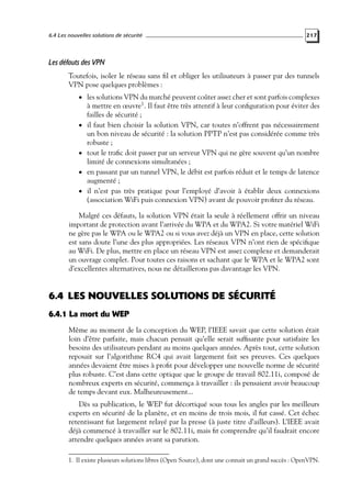 6.4 Les nouvelles solutions de sécurité

217

Les défauts des VPN
Toutefois, isoler le réseau sans ﬁl et obliger les utilisateurs à passer par des tunnels
VPN pose quelques problèmes :
• les solutions VPN du marché peuvent coûter assez cher et sont parfois complexes

•

•
•
•

à mettre en œuvre1 . Il faut être très attentif à leur conﬁguration pour éviter des
failles de sécurité ;
il faut bien choisir la solution VPN, car toutes n’offrent pas nécessairement
un bon niveau de sécurité : la solution PPTP n’est pas considérée comme très
robuste ;
tout le traﬁc doit passer par un serveur VPN qui ne gère souvent qu’un nombre
limité de connexions simultanées ;
en passant par un tunnel VPN, le débit est parfois réduit et le temps de latence
augmenté ;
il n’est pas très pratique pour l’employé d’avoir à établir deux connexions
(association WiFi puis connexion VPN) avant de pouvoir proﬁter du réseau.

Malgré ces défauts, la solution VPN était la seule à réellement offrir un niveau
important de protection avant l’arrivée du WPA et du WPA2. Si votre matériel WiFi
ne gère pas le WPA ou le WPA2 ou si vous avez déjà un VPN en place, cette solution
est sans doute l’une des plus appropriées. Les réseaux VPN n’ont rien de spéciﬁque
au WiFi. De plus, mettre en place un réseau VPN est assez complexe et demanderait
un ouvrage complet. Pour toutes ces raisons et sachant que le WPA et le WPA2 sont
d’excellentes alternatives, nous ne détaillerons pas davantage les VPN.

6.4 LES NOUVELLES SOLUTIONS DE SÉCURITÉ
6.4.1 La mort du WEP
Même au moment de la conception du WEP, l’IEEE savait que cette solution était
loin d’être parfaite, mais chacun pensait qu’elle serait sufﬁsante pour satisfaire les
besoins des utilisateurs pendant au moins quelques années. Après tout, cette solution
reposait sur l’algorithme RC4 qui avait largement fait ses preuves. Ces quelques
années devaient être mises à proﬁt pour développer une nouvelle norme de sécurité
plus robuste. C’est dans cette optique que le groupe de travail 802.11i, composé de
nombreux experts en sécurité, commença à travailler : ils pensaient avoir beaucoup
de temps devant eux. Malheureusement...
Dès sa publication, le WEP fut décortiqué sous tous les angles par les meilleurs
experts en sécurité de la planète, et en moins de trois mois, il fut cassé. Cet échec
retentissant fut largement relayé par la presse (à juste titre d’ailleurs). L’IEEE avait
déjà commencé à travailler sur le 802.11i, mais ﬁt comprendre qu’il faudrait encore
attendre quelques années avant sa parution.
1. Il existe plusieurs solutions libres (Open Source), dont une connait un grand succès : OpenVPN.

 