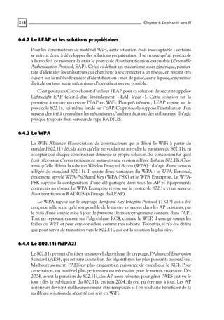 Chapitre 6. La sécurité sans fil

218

6.4.2 Le LEAP et les solutions propriétaires
Pour les constructeurs de matériel WiFi, cette situation était inacceptable : certains
se mirent donc à développer des solutions propriétaires. Il se trouve qu’un protocole
à la mode à ce moment-là était le protocole d’authentiﬁcation extensible (Extensible
Authentication Protocol, EAP). Celui-ci déﬁnit un mécanisme assez générique, permettant d’identiﬁer les utilisateurs qui cherchent à se connecter à un réseau, en restant très
ouvert sur la méthode exacte d’identiﬁcation : mot de passe, carte à puce, empreinte
digitale ou tout autre mécanisme d’identiﬁcation est possible.
C’est pourquoi Cisco choisit d’utiliser l’EAP pour sa solution de sécurité appelée
Lightweight EAP (c’est-à-dire littéralement « EAP léger »). Cette solution fut la
première à mettre en œuvre l’EAP en WiFi. Plus précisément, LEAP repose sur le
protocole 802.1x, lui-même fondé sur l’EAP. Ce protocole suppose l’installation d’un
serveur destiné à centraliser les mécanismes d’authentiﬁcation des utilisateurs. Il s’agit
presque toujours d’un serveur de type RADIUS.

6.4.3 Le WPA
La WiFi Alliance (l’association de constructeurs qui a déﬁni le WiFi à partir du
standard 802.11) décida alors qu’elle ne voulait ni attendre la parution du 802.11i, ni
accepter que chaque constructeur déﬁnisse sa propre solution. Sa conclusion fut qu’il
était nécessaire d’avoir rapidement au moins une version allégée du futur 802.11i. C’est
ainsi qu’elle déﬁnit la solution Wireless Protected Access (WPA) : il s’agit d’une version
allégée du standard 802.11i. Il existe deux variantes du WPA : le WPA Personal,
également appelé WPA-PreShared Key (WPA-PSK) et le WPA Enterprise. Le WPAPSK suppose la conﬁguration d’une clé partagée dans tous les AP et équipements
connectés au réseau. Le WPA Enterprise repose sur le protocole 802.1x et un serveur
d’authentiﬁcation RADIUS (à l’image du LEAP).
Le WPA repose sur le cryptage Temporal Key Integrity Protocol (TKIP) qui a été
conçu de telle sorte qu’il soit possible de le mettre en œuvre dans les AP existants, par
le biais d’une simple mise à jour de ﬁrmware (le microprogramme contenu dans l’AP).
Tout en reposant encore sur l’algorithme RC4, comme le WEP, il corrige toutes les
failles du WEP et peut être considéré comme très robuste. Toutefois, il n’a été déﬁni
que pour servir de transition vers le 802.11i, qui est la solution la plus sûre.

6.4.4 Le 802.11i (WPA2)
Le 802.11i permet d’utiliser un nouvel algorithme de cryptage, l’Advanced Encryption
Standard (AES), qui est sans doute l’un des algorithmes les plus puissants aujourd’hui.
Malheureusement, l’AES est plus exigeant en puissance de calcul que le RC4. Pour
cette raison, un matériel plus performant est nécessaire pour le mettre en œuvre. Dès
2004, avant la parution du 802.11i, des AP assez robustes pour gérer l’AES ont vu le
jour : dès la publication du 802.11i, en juin 2004, ils ont pu être mis à jour. Les AP
antérieurs devront malheureusement être remplacés si l’on souhaite bénéﬁcier de la
meilleure solution de sécurité qui soit en WiFi.

 