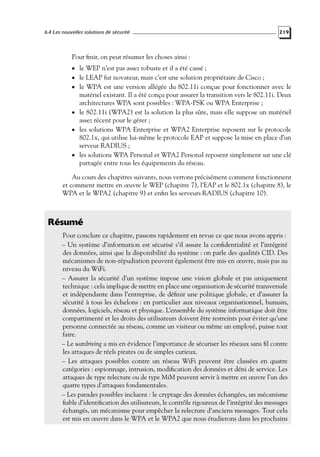 6.4 Les nouvelles solutions de sécurité

219

Pour ﬁnir, on peut résumer les choses ainsi :
• le WEP n’est pas assez robuste et il a été cassé ;

• le LEAP fut novateur, mais c’est une solution propriétaire de Cisco ;

• le WPA est une version allégée du 802.11i conçue pour fonctionner avec le

matériel existant. Il a été conçu pour assurer la transition vers le 802.11i. Deux
architectures WPA sont possibles : WPA-PSK ou WPA Enterprise ;
• le 802.11i (WPA2) est la solution la plus sûre, mais elle suppose un matériel
assez récent pour le gérer ;
• les solutions WPA Enterprise et WPA2 Enterprise reposent sur le protocole
802.1x, qui utilise lui-même le protocole EAP et suppose la mise en place d’un
serveur RADIUS ;
• les solutions WPA Personal et WPA2 Personal reposent simplement sur une clé
partagée entre tous les équipements du réseau.

Au cours des chapitres suivants, nous verrons précisément comment fonctionnent
et comment mettre en œuvre le WEP (chapitre 7), l’EAP et le 802.1x (chapitre 8), le
WPA et le WPA2 (chapitre 9) et enﬁn les serveurs RADIUS (chapitre 10).

Résumé
Pour conclure ce chapitre, passons rapidement en revue ce que nous avons appris :
– Un système d’information est sécurisé s’il assure la conﬁdentialité et l’intégrité
des données, ainsi que la disponibilité du système : on parle des qualités CID. Des
mécanismes de non-répudiation peuvent également être mis en œuvre, mais pas au
niveau du WiFi.
– Assurer la sécurité d’un système impose une vision globale et pas uniquement
technique : cela implique de mettre en place une organisation de sécurité transversale
et indépendante dans l’entreprise, de déﬁnir une politique globale, et d’assurer la
sécurité à tous les échelons : en particulier aux niveaux organisationnel, humain,
données, logiciels, réseau et physique. L’ensemble du système informatique doit être
compartimenté et les droits des utilisateurs doivent être restreints pour éviter qu’une
personne connectée au réseau, comme un visiteur ou même un employé, puisse tout
faire.
– Le wardriving a mis en évidence l’importance de sécuriser les réseaux sans ﬁl contre
les attaques de réels pirates ou de simples curieux.
– Les attaques possibles contre un réseau WiFi peuvent être classées en quatre
catégories : espionnage, intrusion, modiﬁcation des données et déni de service. Les
attaques de type relecture ou de type MiM peuvent servir à mettre en œuvre l’un des
quatre types d’attaques fondamentales.
– Les parades possibles incluent : le cryptage des données échangées, un mécanisme
ﬁable d’identiﬁcation des utilisateurs, le contrôle rigoureux de l’intégrité des messages
échangés, un mécanisme pour empêcher la relecture d’anciens messages. Tout cela
est mis en œuvre dans le WPA et le WPA2 que nous étudierons dans les prochains

 