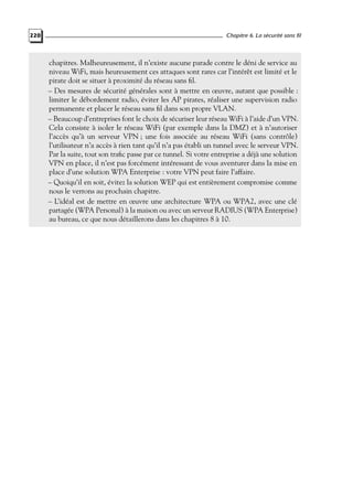 220

Chapitre 6. La sécurité sans fil

chapitres. Malheureusement, il n’existe aucune parade contre le déni de service au
niveau WiFi, mais heureusement ces attaques sont rares car l’intérêt est limité et le
pirate doit se situer à proximité du réseau sans ﬁl.
– Des mesures de sécurité générales sont à mettre en œuvre, autant que possible :
limiter le débordement radio, éviter les AP pirates, réaliser une supervision radio
permanente et placer le réseau sans ﬁl dans son propre VLAN.
– Beaucoup d’entreprises font le choix de sécuriser leur réseau WiFi à l’aide d’un VPN.
Cela consiste à isoler le réseau WiFi (par exemple dans la DMZ) et à n’autoriser
l’accès qu’à un serveur VPN ; une fois associée au réseau WiFi (sans contrôle)
l’utilisateur n’a accès à rien tant qu’il n’a pas établi un tunnel avec le serveur VPN.
Par la suite, tout son traﬁc passe par ce tunnel. Si votre entreprise a déjà une solution
VPN en place, il n’est pas forcément intéressant de vous aventurer dans la mise en
place d’une solution WPA Enterprise : votre VPN peut faire l’affaire.
– Quoiqu’il en soit, évitez la solution WEP qui est entièrement compromise comme
nous le verrons au prochain chapitre.
– L’idéal est de mettre en œuvre une architecture WPA ou WPA2, avec une clé
partagée (WPA Personal) à la maison ou avec un serveur RADIUS (WPA Enterprise)
au bureau, ce que nous détaillerons dans les chapitres 8 à 10.

 