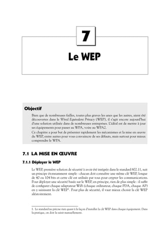 7
Le WEP

Objectif
Bien que de nombreuses failles, toutes plus graves les unes que les autres, aient été
découvertes dans le Wired Equivalent Privacy (WEP), il s’agit encore aujourd’hui
d’une solution utilisée dans de nombreuses entreprises. L’idéal est de mettre à jour
ses équipements pour passer au WPA, voire au WPA2.
Ce chapitre a pour but de présenter rapidement les mécanismes et la mise en œuvre
du WEP, entre autres pour vous convaincre de ses défauts, mais surtout pour mieux
comprendre le WPA.

7.1 LA MISE EN ŒUVRE
7.1.1 Déployer le WEP
Le WEP, première solution de sécurité à avoir été intégrée dans le standard 802.11, suit
un principe étonnamment simple : chacun doit connaître une même clé WEP, longue
de 40 ou 104 bits et cette clé est utilisée par tous pour crypter les communications.
Pour déployer une sécurité basée sur le WEP, en principe, rien de plus simple : il sufﬁt
de conﬁgurer chaque adaptateur WiFi (chaque ordinateur, chaque PDA, chaque AP)
en y saisissant la clé WEP1 . Pour plus de sécurité, il vaut mieux choisir la clé WEP
aléatoirement.

1. Le standard ne précise rien quant à la façon d’installer la clé WEP dans chaque équipement. Dans
la pratique, on doit la saisir manuellement.

 